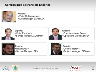 Composición del Panel de Expertos


          Modera:
 Foto     <Victor M. Fernandez>
          <Area Manager, SANITAS>




        Experto:                                      Experto:
Foto    <Victor Escudero>                     Foto    <Francisco Javier Perez>
        <Service Manager, ALTRAN>                     <Operations Director, DMS>



        Experto:                                      Experto:
Foto    <Raul Nuñez>                          Foto    <Oscar Cuadrón>
        <Service Manager, GFI>                        <Project Manager , SIGMA>




                        VERANO12: IT MADE OF PEOPLE                                2
 