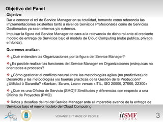Objetivo del Panel
Objetivo:
Dar a conocer el rol de Service Manager en su totalidad, tomando como referencia las
implementaciones existentes tanto a nivel de Servicios Profesionales como de Servicios
Gestionados ya sean internos y/o externos.
Impulsar la figura del Service Manager de cara a la relevancia de dicho rol ante el creciente
modelo de entrega de Servicios bajo el modelo de Cloud Computing (nube publica, privada
e hibrida).
Queremos analizar:
 ¿Qué entienden las Organizaciones por la figura del Service Manager?
¿Es posible realizar las funciones del Service Manager en Organizaciones jerárquicas no
orientadas a procesos?
 ¿Cómo gestionar el conflicto natural entre las metodologías agiles (no predictivas) de
Desarrollo y las metodologías y/o buenas practicas de la Gestión de la Producción?
¿Utilidad ó Garantía? «Kanban, Scrum, Lean» versus «ITIL, ISO 20000, 27000, 22300»
 ¿Que es una Oficina de Servicio (SMO)? Similitudes y diferencias con respecto a una
Oficina de Proyectos (PMO)
 Retos y desafíos del rol del Service Manager ante el imparable avance de la entrega de
Servicios bajo el nuevo modelo del Cloud Computing

                               VERANO12: IT MADE OF PEOPLE                                      3
 