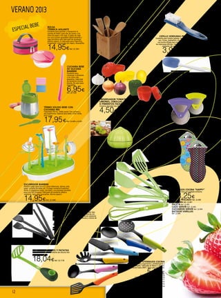 12
VERANO 2013
ESCURRIDOR BAMBINI
Práctico juego para escurrir y secar biberones, tetinas, bols,
tazas, cucharas de bebé, etc. El juego contiene 8 soportes–
flores, 6 colgadores–hojas, una base y una bandeja extraíble
para una fácil limpieza. Fabricado de excelente plástico
resistente. Apto para lavavajillas. Ahorra espacio.
14,95€Ref. 22.1040
BOTE + 4 CUBIERTOS
BAMBU
13x13x29 cm.
8,50€Ref. 22.636
PINZA MULTIUSOS SPACE LINE
Utensilios de cocina de primera calidad para todo tipo
de baterías. Excelentes en particular para baterías con
fondo anti-adherente. Fabricados de material resistente
temperaturas - no absorbe aromas, sabores y colores de
la comida.
4,75€MULTIUSOS Ref. 22.1031
TENACILLA Ref. 22.1032
CEPILLO VERDURAS PRESTO
Excelente para limpiar patatas, verduras con
raíz, frutas, champiñón, etc. Provisto con
una punta afilada para quitar los brotes y
las impurezas difíciles. Fabricado de plástico
resistente. No apto para lavavajillas.
3,95€Ref. 22.1017
UTENSILIOS COCINA
Mango de silicona ergonómico, antideslizante y
de tacto agradable. Fabricado en Nylon y silicona.
Resistente hasta 240ºC. Apto para lavavajillas.
5,00€ESPATULA ORANGE Ref. 22.729
CUCHARA PASTA YELLOW Ref. 22.730
PALA DE SERVIR LIGHT BLUE Ref. 22.731
CUCHARA BLUE Ref. 22.732
ESPUMADERA LIME Ref. 22.733
CAZO LILA Ref. 22.734
PRESERVADOR TOMATES,
LIMONES, CEBOLLAS
O PIMIENTOS FACKELMANN
Conserva durante más días los alimentos.
4,50€Ref. 22.478 a 482
PRENSA AGUACATES Y PATATAS
Este utensilio con recubrimiento de silicona tien
un práctico mango.
18,04€Ref. 22.1178
Manoplas horno
Material de neopreno altamente
termoresistente. Sujeción segura por las
palmas de la mano revestidas de goma.
Lavable hasta 30º C. Poliester/SBR.
Estampado flores o estampado lunares.
11,95€Ref. 22.1053 ó 22.1054
UTENSILIOS COCINA “HAPPY”
Nylon color lima con acabado brillante.
Desde 3,25€
PALETA PESCADO Ref. 22.490
CUCHARA Ref. 22.491
PALETA Ref. 22.492
CAZO SERVIR Ref. 22.493
CUCHARON SERVIR Ref. 22.494
BATIDOR VARILLAS
Ref. 22.495
ESPATULA OVAL
SILICONA PRESTO
Excelente para utilizar en recipientes con
antiadherente; no daña la superficie -
fabricada de silicona resistente al calor (220°
C) y resistente plástico.
4,95€Ref. 22.1033
CUCHARA BEBE
DE SILICONA
BAMBINI
Excelente para
comenzar a alimentar
a los niños más
pequeños. Fabricada
de excelente silicona
blanda. No apto para
lavavajillas.
6,95€Ref. 22.1039
Cortapizza Rollin Ibili
Acero inox y plástico
3,00€Ref. 22.604
Picador ajo Ibili
Plástico, presentado en blister.
7,95€Ref. 22.610
BOLSA
TÉRMICA AISLANTE
Excelente para guardar y transportar la
comida de bebé y para dar de comer a los
niños de paseo o de viaje. El plato de viaje
con una cuchara guardada higiénicamente y
tapa hermética está fabricado de excelente
plástico seguro. Es adecuado para frigorífico,
congelador, microondas (sin tapa) y lavavajillas.
14,95€Ref. 22.1041
TÉRMO SOLIDO BEBE CON
CUCHARA IRIS
Capacidad 350 ml., doble pared. Con cuchara y
asa ergonómica. Especial para bebé. Color verde,
azul o rosa
17,95€Ref. 22.649 a 22.651  
ESPECIAL BEBE
 