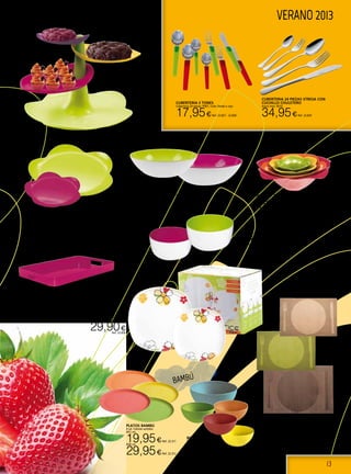 13
VERANO 2013
BANDEJA GALLERY
ZAK
Fabricada en melamina.
53,5X34,5 CM. Fucsia.
24,30€Ref. 22.1186
JUEGO 4 BOLES ROSAS ZAK
Fabricado en melamina
15,00€Ref. 22.1187
SOPORTE DE REPOSTERÍA
FLORA ZAK
19X14 CM.
19,90€Ref. 22.1181
BANDEJA DE tartas ZAK
Fabricada en melamina. Verde o fucsia.
20 cm. 4,00€Ref. 22.1184 ó 22.1185
38 cm. 15,00€Ref. 22.1182 ó 22.1183
BOL SHALLOW ZAK
24 cm. Blanco/fuscia o Blanco/ verde.
13,00€Ref. 22.1191 - 22.1192
BOL HELADO ZAK
12 cm. Blanco/fuscia o Blanco/ verde.
4,50€Ref. 22.1193 - 22.1194
VAJILLA PORCELANA
CLARICE
Vajilla 19 pzas. semicuadrada de
porcelana, decorado primavera
29,90€Ref. 22.826
Bols bambú
Set 4 +1. 4 de 15 cm Ø
y 1 de 25 cm Ø.
32,95€Ref. 22.313
Platos bambú
4 ud. Colores surtidos.
Ø21 cm.
19,95€Ref. 22.311
Ø26 cm.
29,95€Ref. 22.312
MANTEL INDIVIDUAL LACOR
Pvc 43x30cm. Color: verde, marrón o beige.
2,00€Ref. 22.761 - 22.763
CUBERTERIA 24 PIEZAS STRESA CON
CUCHILLO CHULETERO
Acero Inox 18/10.
34,95€Ref. 22.829
CUBERTERIA 2 TONES
Cuberteria 24 piezas. PINTI. Color Verde o rojo.
17,95€Ref. 22.827 - 22.828
BAMBÚ
 