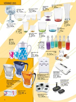 14
VERANO 2013
Dispensador de agua fría y
del tiempo DA 5125
Permite diferentes tipos y tamaños de botellas.
Fácil de limpiar y rellenar. Capacidad de
enfriamiento 8º-15º. Deposito de agua 1-1,5 l/h.
49,95€Ref. 22.1003
VASO CON
PAJITA DOT
ZAK
48 cl. Fucsia o azul.
8,50€Ref. 22.1188 ó 22.1189
JARRA AGUA DOT
ZAK
2 l. azul.
22,30€Ref. 22.1190
BOTELLA 1L
COLORES CORAL
Botella lory 1l colores
coral.
8,5x32cm. Surtido en 6
colores veraniegos. Diseño
italiano.
3,25€
Ref. 22.977
Molde huevo cuadrado
Ibili
De plástico
3,50€Ref. 22.605
SET 6 VASO
CERVEZA
“SORGUN”
380 cc.
7,50€Ref. 22.967
SET 6 BOWL VIRA
12 cm-310 cc.
6,15€Ref. 22.968
SET 18 VASOS “ADORA”
190, 275, 370 cc.
12,95€Ref. 22.972
SET 6 VASO
CHIQUITO BODEGA
220 cc.
7,15€Ref. 22.974
SET 6 VASO PINTA
BODEGA
340 cc.
7,50€Ref. 22.975
SET 6 VASO SIDRA BODEGA
515 cc.
7,95€Ref. 22.976
VASO ALTO
“CORAL”
325 cc. Caja 6 piezas.
7,75€Ref. 22.970 VASO AGUA “CORAL”
255 cc. Caja 6 piezas.
7,50€Ref. 22.969
COPA HELADO
“CORAL”
280 cc. Caja 6 piezas.
9,25€Ref. 22.971
Set 6 copas gin tonic
650 cc.
14,50€
Ref.22.973
ENVASADORA AL
VACIO ODISEA
Utilización fácil y sencilla.
Sistema “Low Noise” .
Funcionamiento silencioso. Apta
para usar con rollos.
51,95€Ref. 22.1048
SET RECIPIENTE VACÍO
Recipientes de policarbonato,
Válvula de seguridad: evita
aperturas involuntarias, Incluye:
1 recipiente de 2 l, 1 recipiente
de 1 l y bomba de vacío manual.
14,95€Ref. 22.1049
BOLSA ENVASADO VACIO
20X30. PTE. 100.
12,95€Ref. 22.1050
CARTUCHOS FILTRO
Pack 3+1.
19,95 €Ref. 22.1212
JARRA FILTRADORA PENGUIN BWT
Tamaño de la jarra adaptable a la puerta del frigorífico.
Indicador manual que indica cuándo debe cambiar el
filtro. Capacidad de la jarra: 2,70L.
19,95€
BLANCO. Ref. 22.289
AZUL. Ref. 22.290
NARANJA. Ref. 22.291
 