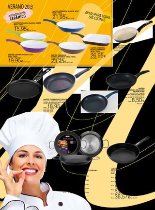 16
VERANO 2013
SARTÉN CERÁMICA BLANCA LILA
MOD. TIROL
2 capas y 5 mm de 24 cm.
19,95€Ref. 22.385
SARTÉN CERÁMICA BLANCA AZUL
MOD. TIROL
2 capas y 5 mm de 26 cm.
21,95€Ref. 22.386
SARTÉN CERÁMICA
BLANCA MARRÓN MOD. TIROL
2 capas y 5 mm de 28 cm.
23,95€Ref. 22.387
SARTÉN CERÁMICA
BLANCO MARRÓN
MOD. TIROL
2 capas y 5 mm de 26 cm.
26,95€Ref. 22.388
SARTÉN NATURE MONIX
Sartén de aluminio forjado. Antiadherente cerámico
Greblon. Apto para todo tipo de cocinas. Apta para
lavavajillas.
Desde 11,95€18 cm. Ref. 22.735
20 cm. Ref. 22.736
22 cm. Ref. 22.737
24 cm. Ref. 22.738
26 cm. Ref. 22.739
28 cm. Ref. 22.740
SARTEN
ALUMINIO INDUCCIÓN
PROFER-HOME
Aluminio 3 mm. 2 capas de
antiadherente. Válida para todo tipo de
cocinas incluida inducción.
Medidas: 16,18,20, 22, 24 26, 28 y 30 cm.
Desde 8,50€
Ref.22.61 - 68
SARTÉN THERMOSPOT DELICIA PRO TEFAL
En aluminio. Antiadherente interior y exterior. ThermoSpot,
indicador de temperatura óptima para el inicio de la
cocción. Apto para inducción.
Desde 18,95€20 cm. Ref. 22.560
24 cm. Ref. 22.561
26 cm. Ref. 22.562
CREPERA CUCINA 22 CM.
Sus bordes tienen la altura perefecta para
preparar crepes como un auténtico jefe de
cocina.
19,95€Ref. 22.757
Paellera aluminio para inducción Ibili
Asas metálicas.
26 cm. 11,45€Ref. 22.599
30 cm. 12,95€Ref. 22.600
34 cm. 14,45€Ref. 22.601
38 cm. 16,45€Ref. 22.602
42 cm. 18,95€Ref. 22.603
SARTÉN ALUMINIO pROFER
HOME
Con dos capas de antiadherente.
16, 18, 20, 22, 24, 26, 28 y 30 cm.
Desde 6,95€Ref. 22.69 a 22.76
SARTEN EASY INDUCCIÓN KUHN RIKON
Apta para las modernas cocinas de inducción. Ligera y
perfecta para cualquier cocina. Aluminio de 5,0 mm. De
grosor y 3 capas de antiadherente.
18 cm. 23,15€Ref. 22.1172
20 cm. 25,45€Ref. 22.11723
22 cm. 27,64€Ref. 22.1174
24 cm. 30,90€Ref. 22.1175
26 cm. 33,46€Ref. 22.1176
28 cm. 36,57€Ref. 22.1177
APTAS PARA TODASLAS COCINAS
antiadherente
CERÁMICO
SARTÉN CERÁMICA BLANCA VERDE
MOD. TIROL
2 capas y 5 mm de 20 cm.
15,95€Ref. 22.384
 