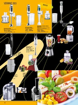 18
VERANO 2013
Corta vegetales eléctrico
LACOR
150w. También sirve para rallar pan y queso.
49,95€Ref. 22.766
BATIDORA 5601
MIXTER 300
300 W. 2 velocidades. Pie de
acero inoxidable.
23,95€
Ref. 22.339BATIDORA LACOR
400 W. Con vaso de 500 ml.
24,95€Ref. 22.768
LICUADORA LC116
500 Ml-colector y deposito de pulpa extraibles-
totalmente desmontable. 400 W.
24,95€Ref. 22.592
BATIDORA POSWER BLENDER
750 W. Jarra de cristal de 1,5 L. Pica hielo.
Cuchilla desmontable de fácil limpieza.
59,90€Ref. 22.438
FABRICADOR HELADOS
YONANAS
200 W. Innovación: máquina para
hacer helados en casa 100% naturales.
Ideal para dietas especiales: sin leche,
sin azúcar, sin gluten. Fácil y rápido:
introducir la fruta congelada y en unos
segundos… ¡listo para disfrutar!
89,90€Ref. 22.439
BATIDORA VASO CRISTAL BT514
500 W. 230 V. Jarra de cristal 1,7 L. 2 velocidades + pulse.
Jarra desmontable milimetrada.Pica-hielo. Cuchilla dentada
de acero inoxidable. Tapa con dosificador.
39,90€Ref. 22.457
PICADORA PC123
Potencia máx. 700 W. 230 V. Pica en 1, 2, 3 pasos.
Apta para picar todo tipo de alimentos.Gran
capacidad.Tapa pulsador de funcionamiento.Micro
switch de seguridad.Cuchilla de acero inoxidable.
39,90€Ref. 22.458
Batidora MSM66130
bosch
600W. Regulador electrónico de
velocidad. Accesorios: Variilla
batidora de acero inoxidable y baso
de mezclas graduado con tapa.
49,90€Ref. 22.322
batidora MR530
600 W. De varilla, pie acero, batidor, picador
500ml, 15 velocidades. + Accesorios.
72,00€Ref. 22.409
BATIDORA DE BRAZO MR320
Omelette
Minipimer 450 W., Blanco/azul, 2 velocidades,
cuchillas de acero inoxidable extra
resistentes,vaso medidor de plástico de 600 ml,
batidora de varillas.
39,99€Ref. 22.411
BRAUN
BATIDORA MR500
De varilla, 600 W. Pie de acero,
15 velocidades, vaso 600 ml.
45,99€
Ref. 22.410
LICUADORA CONTINUA LI 503
JATA
Potencia 450 W. Sistema de seguridad
homologado. Filtro licuado en acero inox.
Desmontable para fácil limpieza. Recogecables
integrado. Base antideslizante.
54,90€Ref. 22.448  
 