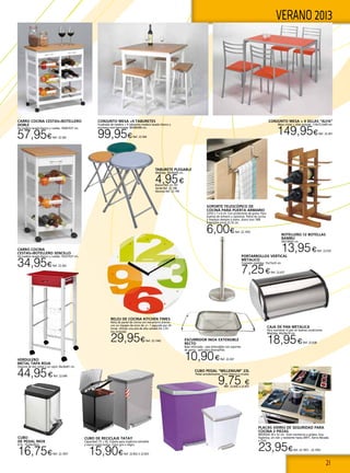21
VERANO 2013
RELOJ DE COCINA KITCHEN TIMES
Reloj de pared de cocina con mecanismo preciso
con un margen de error de +/− 1 segundo por 24
horas. Utilizar una pila de alta calidad AA 1,5V
(no incluida).
29,95€Ref. 22.1042 ESCURRIDOR INOX EXTENSIBLE
RECTO
Base reforzada - asas extensibles con soportes
de goma - apto para lavavajilllas.
10,90€Ref. 22.267
TABURETE PLEGABLE
Medidas: 30x30x45 cm.
4,95€Blanco Ref. 22.197
Verde Ref. 22.198
Naranja Ref. 22.199
CUBO DE RECICLAJE TATAY
Capacidad 17L + 8L. Cubeta para orgánicos extraíble
y marco sujeta bolsas. Color gris o negro.
15,90€Ref. 22.832 ó 22.833
BOTELLERO 12 BOTELLAS
BAMBU
30X16X42 cm.
13,95€Ref. 22.635
PORTARROLLOS VERTICAL
METALICO
Cromado medidas: 15x15x35 cm
7,25€Ref. 22.637
CAJA DE PAN METALICA
Para mantener el pan en buenas condiciones
Medidas: 44x26x18 cm
18,95€Ref. 22.638
CUBO PEDAL “MILLENIUM” 23L
Pedal antideslizante. Color blanco o ciruela.
9,75 €Ref. 22.830 ó 22.831
Soporte telescópico de
cocina para puerta armario
22/35 x 7 x 4 cm. Con protectores de goma. Para
puertas de armario y cajoneras. Paños de cocina
y limpieza siempre a mano. Acero inox 18/8.
Extensible entre 22-35 cm.
6,00€Ref. 22.1055
Cubo
de pedal inox
6 lts. 15x24x30cm.
16,75€Ref. 22.1057
Placas vidrio de seguridad para
cocina 2 pIezas
MEDIDAS 30 x 52 cm. Gran resistencia a golpes, muy
higienica, sin olor y resistente hasta 200ºC. Sierra Nevada
o Chili.
23,95€Ref. 22.1051 - 22.1052
VERDULERO
METAL TAPA ROJA
Dispone de dos cestas y un cajón 36x36x81 cm.
44,95€Ref. 22.640
CARRO COCINA CESTAS+BOTELLERO
DOBLE
De madera lacada blanco y ruedas. 76X67X37 cm.
57,95€Ref. 22.362
CARRO COCINA
CESTAS+BOTELLERO SENCILLO
De madera lacada blanco y ruedas. 76X37X37 cm.
34,95€Ref. 22.363
CONJUNTO MESA + 4 SILLAS “ALFA”
Mesa cristal + sillas polipiel. 110x75,5x69 cm.
149,95€Ref. 22.361
CONJUNTO MESA +4 TABURETES
Cuadrada de madera + 4 tabuertes madera lacado blanco y
encimera miel barnizada. 80X80X80 cm.
99,95€Ref. 22.364
 