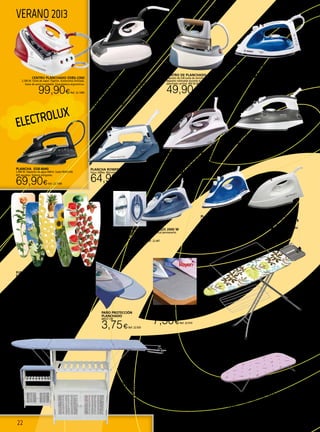 22
ELECTROLUX
VERANO 2013
PROTECTOR PLANCHAR
SOBREMESA
65X100 CM
7,50€Ref. 22.919
PAÑO PROTECCIÓN
PLANCHADO
68X37 CM
3,75€Ref. 22.920
PLANCHA DE VAPOR JATA PL325 2000 W
Suela de acero inox. Vapor vertical. Antical permanente.
19,90€ Ref. 22.447
CENTRO DE PLANCHADO CP448
Deposito de 0,8l-suela de aluminio-funcion anti cal-
deposito rellenable durante el uso-vapor regulable-
planchado vertical. 850 W./Base 1350 w.
49,90€Ref. 22.598
PLANCHA EDB-8040
2.400 W. Depósito de agua 400ml. Suela RESILIUM.
605 agujetos. Sistema antigoteo.
69,90€Ref. 22.1089
CENTRO PLANCHADO EDBS-2300
2.300 W. Golte de vapor 75g/min. Autonomía ilimitada.
Suela de acero Inoxidable. Empuñadura ergonómica.
99,90€Ref. 22.1090
FUNDA PARA TABLA
DE PLANCHAR “I LOVE”
Funda de algodón 100% con muletón para tablas de planchar.
(Diseños surtidos).
110 x 33 cm. 5,90€Ref.22.1166
125 x 40 cm. 7,20€Ref. 22.1167
130 x 45 cm. 7,90€Ref. 22.1168
Plancha de vapor SV 2020
Automática. Potencia 2.000W. Suela de
acero inoxidable.
15,95€Ref. 22.995
PLANCHA SECA SV 1200
1200W. Suela de acero inoxidable.
11,95€Ref. 22.996
PLANCHA ROWENTA DW5110
Focus 2400w. Microsteam 130g.
64,90€Ref. 22.552
Plancha de vapor PV1516 Ufesa
Potencia 2200W, Vapor constante 20 g/min, Supervapor 90
g/min, Base DURAGLIDE con esmalte cerámico
19,95€Ref. 22.319
PLANCHA VAPOR INOX PL518 JATA
2.300 W. 230 V. Plancha de vapor inox. Suela de acero
inoxidable. Tamaño extra-grande.Anti-goteo. Auto-
limpieza. Anti-cal permanente.Capacidad del depósito de
agua 330 ml.Cordón pivotante 360º.
28,90€Ref. 22.446
TABLA PLANCHAR SOBREMESA
Dimensiones: 72x32 cm. Bastidor de tubo de acero barnizado.
Base para apoyar la plancha de red electrosoldada para dispersar
mejor el vapor. Funda de algodón 100% con muletón para tablas
de planchar. Colores surtidos.
11,90€ Ref. 22.533
PLANCHA de vapor TDA4640
2.500 W. 110 g/m. 2 Antical. Base Multidireccional Palladium.
57,90€Ref. 22.321CENTRO PLANCHADO VAPOR
CONSTANTE CP537 JATA
Función “Smart Fill”: Presión constante de vapor. Vapor
continuo.Temperatura óptima constante.Sistema pre-
esponjado para un planchado perfecto 2 posiciones: 3,5
bar con sistema termoblock. Planchado vertical.
Capacidad del depósito 1 L. Potencia plancha 1.000
W.Voltaje 230 V.
99,90€Ref. 22.445
TABLA PLANCHAR ADVANCE
100
Extensible ideal para sabanas y toallas,
bandeja inferior, funda 100% algodón con
acolchado, altura ajustable, varilla para
cable. 122x38.
49,90€Ref. 22.534
MUEBLE PLANCHADOR
Madera con puerta tejida de rattan sintético.
Medidas: 130X35X85cm.
73,95€Ref. 22.182
 
