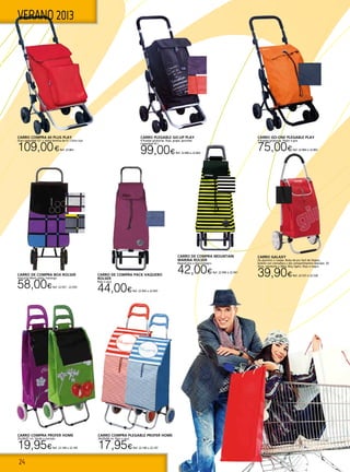 24
VERANO 2013
CARRO DE COMPRA BOX ROLSER
Antracita More, plata, marengo.
58,00€Ref. 22.937 - 22.939
CARRO DE COMPRA Mountain
Marina ROLSER
Negro/Lima o blanco/negro.
42,00€Ref. 22.940 ó 22.941
CARRO GALAXY
De aluminio 2 ruedas. Bolsa de pvc facil de limpiar,
bolsillo con cremallera y dos compartimentos laterales. 50
litros, resistente a 30kg. Muy ligero. Rojo o negro.
39,90€Ref. 22.537 ó 22.538
CARRO COMPRA PROFER HOME
35x28x97 cm. Verde o morado.
19,95€Ref. 22.184 o 22.185
CARRO COMPRA PLEGABLE PROFER HOME
36x30x94 cm. Rojo o azul.
17,95€Ref. 22.186 o 22.187
CARRO COMPRA 60 PLUS PLAY
Gran capacidad 52 l + bolsa térmica de 4 l. Color rojo
109,00€Ref. 22.863
CARRO PLEGABLE GO-UP PLAY
4 Ruedas giratorias. Rojo, grape, gourmet.
Capacidad 45 l.
99,00€Ref. 22.860 a 22.862
CARRO GO-ONE PLEGABLE PLAY
4 Ruedas giratorias. Peach o gris.
75,00€Ref. 22.864 ó 22.865
CARRO DE COMPRA Pack Vaquero
ROLSER
Rojo o azul.
44,00€Ref. 22.942 o 22.943
 