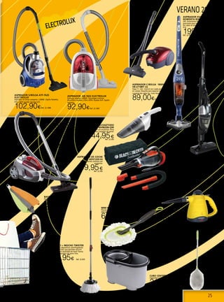 25
ELECTROLUX
VERANO 2013
ASPIRADOR ESCOBA
ROWENTA RH8771
24V. Autonomía 45 minutos, 3
posiciones para todo tipo de suelos.
Sin cable sin bolsa. Depósito extraíble
0.5L.
199,99€Ref. 22.553
CUBO CENTRÍFUGO TWISTER
Capacidad 21 litros. (12 Litros de uso).
21,50€Ref. 22.834
MANGO + MOCHO TWISTER
Posee unos dispositivos centrifugadores
en el escurridor que permiten escurrir
el mocho sin necesidad de hacer fuerza.
Mango telescópico de acero inox.
12,95€ Ref. 22.835
ASPIRADOR APOLLO
COMPACT SOLAC
El compacto sin bolsa más potente.
Aspirador sin bolsa, sin recambios.
Gran potencia de aspiración: 2.000
W. máx. Potencia de succión: 375 W.
Filtro HEPA, especial alérgicos. Avisador
luminoso de depósito lleno. Ruedas
de goma.
84,90€Ref. 22.337
MINI PLUMERO DE MICROFIBRA
Plumero de microfibra 38 cm. para superficies
delicadas. Lavable en lavadora.
6,95€ Ref. 22.1104
ASPIRADOR C/BOLSA 1800W
VB-2718RT LG
Hepa 11. 2,6L. Control con rueda giratoria
en cuerpo. Boquilla para espacios estrechos.
Longitud del cable 5m. Color Rojo.
89,00€Ref. 22.1077
ASPIRADOR AB-1822 ELECTROLUX
Potencia máxima 2.000W. Tecnología ciclónica.
Microfiltro lavable y Filtro HEPA. Ruedas Soft. Cepillo
Parketto.
92,90€Ref. 22.1087
ASPIRADOR S/BOLSA ATF-7625
ELECTROLUX
Aspirador sin bolsa compacto. 2.000W. Cepillo Parketto.
Filtro HEPA lavable. Ruedas Soft.
102,90€Ref. 22.1088
Escoba y aspirador
eléctrica AP 4100
Batería recargable. Tiempo de
recarga: 12-15 horas.SIN BOLSA.
Potencia 800W
79,95€Ref. 22.994
Recogetodo
NV4820N-QW
4,8V con accesorios. Boca
fina. Cargador de pared.
44,95€Ref. 22.303
PLUMERO SINTÉTICO
CON MANGO
TELESCÓPICO
Plumero electroestático de
fibras sintéticas con mango
telescópico . 72/94cm.
4,90€Ref. 22.1103
LIMPIADOR VAPOR
3,5 bares.
35,00€Ref. 22.997
BAYETAS MICROFIBRA
Pack 3 bayetas microfibra
multiusos. 38x38 cm. Lavables en
lavadora.
2,75€
Ref. 22.1105
Aspirador de coche
ADV1220-XJ
12V con Acción ciclónica con
accesorios.
49,95€Ref. 22.302
 
