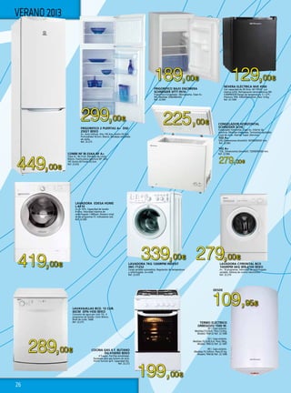 26
449,00€
299,00€
129,00€189,00€
225,00€
419,00€
279,00€339,00€
289,00€
199,00€
DESDE
109,95€
279,00€
COMBI NF IB-33AA NF A+
Clase A+. No Frost. Bandejas de cristal.
Blanco. Puerta plana apertura 90ª. Alto
187 Ancho 60 Fondo 65,5cm.
Ref. 22.632
COCINA GAS 4 F. BUTANO
DG-41009D BEKO
4 Fuegos. Parrillas esmaltadas.
Equipada para gas butano de serie.
Horno función grill. Capacidad 43L.
Ref. 22.272
FRIGORIFICO 2 PUERTAS A+ DSE-
25021 BEKO
A+. Auto Defrost. Alto 145,3cm, Ancho 54,5cm,
Profundidad 59,5cm. Blanco. Bandejas extraibles
de rejilla.
Ref. 22.273
LAVAVAJILLAS BCO. 12 CUB.
60CM DFN-1430 BEKO
Consumo de agua por ciclo 15L. 4
programas de lavado. Color Blanco.
Nivel de ruido: 54dB.
Ref. 22.275
LAVADORA EDESA HOME
L-8110
A+++-10%. Capacidad de lavado
8 Kilos. Velocidad máxima de
centrifugado 1.000rpm. Número total
de de programas:15. Indicadores Led.
Ref. 22.440
Nevera eléctrica NVE 4500
Con capacidad de 40 litros. NO FROST. Lun
interna (LED). Refrigeración termoeléctrica SIN
COMPRESOR Rango de temperatura: 5 / 12ºC.
Potencia 70W. 430x430x510mm. Peso: 9,5kg.
Ref. 22.1004
FRIGORIFICO BAJO ENCIMERA
SCHNEIDER SFTT-9510
Frigorífico+Congelador. Monopuerta. Clase A+.
90L. Medidas: 838x480x562.
Ref. 22.964
TERMO ELÉCTRICO
ORBEGOZO 1500 W.
30 l. Capa aislante.
Medidas:57x34cm. Peso:13,5Kg.
Modelo TRM-32 Ref. 22.1006
50 l. Capa aislante.
Medidas:70,3x38,5cm. Peso:18Kg.
Modelo TRM-52 Ref. 22.1007
80 l. Capa aislante.
Medidas:74,7x45cm. Peso:25 Kg.
Modelo TRM-82 Ref. 22.1008 
CONGELADOR HORIZONTAL
SCHNEIDER SCHE
Congelador horizontal. Clase A+. Interior de
aluminio. Manillas integradas. Termostato ajustable.
Luces de aviso. Alarma. Super silencioso.
103 A+
103L.Dimensiones (AnxAlxF): 567X839X547 mm.
Ref. 22.965
143 A+
153L. Dimensiones (AnxAlxF): 720X839X560 mm.
Ref. 22.966
VERANO 2013
LAVADORA 7KG 1200RPM INDESIT
IWC-71252
Carga variable automática. Regulación de temperatura
y centrifugado. A++/A/B.
Ref. 22.633
LAVADORA C/FRONTAL BCO
1000RPM 6KG WN-6100 BEKO
A+. 16 programas. Velocidad de centrifugado
variable. Sistema de control electrónico.
Ref. 22.274
 