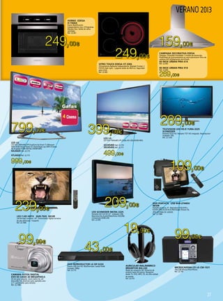 27
249,00€ 159,00€
249,00€
289,00€
399,00€799,00€
239,00€
209,00€
43,00€
109,00€
99,00€
19,90€
99,99€
269,00€
499,00€
999,00€
HORNO EDESA
H-150AX
Horno Multifunción
Independiente Inox. 6 Programas.
Mandos fijos. Salida de vahos
ventilada.
Ref. 22.441
VITRO TOUCH EDESA VT-330S
Vitrocerámica Radiante Independiente. Biselado Frontal. 3
FOCOS High Light, 1 gigante doble de 28/21cm. Seguridad
para niños.
Ref. 22.442
MICROCADENA-CD LG CM-1531
10w.USB Musica-iPod-iPhone.
Ref. 22.769
LED SCHNEIDER MICRA 2225
Pantalla LED Full HD 22”. Grabador USB.
Reproducción:Audio/Video/Fotos HD(USB).
Conexiones:HDMI,USB.
Ref. 22.959
DVD PORTATIL USB NVR-2744DV
NEVIR
Pantalla giratoria. 9”. Reproduce DVD,DVD+-
R,DVD+-RW,CD,CD-R,CD-RW.Kodak Picture CD,
JPEG.SISTEMA DE JUEGOS.
Ref. 22.1084
LED F.HD HDTV NVR-7505 NEVIR
Led de bajo consumo. 24”. Sintonizador digital terrestre
de alta definición. Timeshift.
Ref. 22.1085
TELEVISION LED HD.R YURA-3225
SCHNEIDER
Pantalla OLED HD. Receptor TDT HD integrado. Reproductor/
Grabador USB.
Ref. 22.1203
AURICULAR INALÁMBRICO
BRIGMTON BAI-220
Modo de recepción FM. Distancia de
emisión hasta 30 metros. Recepción
desde TV, DVD, MP3, CD, etc.Alta calidad
de sonido.
Ref. 22.510
DVD REPRODUCTOR LG DP-522H
Puerto USB Divx HD. Multiformato. Salida HDMI
Escalado 1080p.
Ref. 22.775
CAMARA FOTOS DIGITAL
EXH-50 CASIO 20 Megapixels
26 mm gran angular, zoom optico 6x, art
shot,video hd, premium auto, pantalla color
2,7“, autoshutter para retratos.
Ref. 22.1086
CAMPANA DECORATIVA EDESA
Campara Piramidal Inoxidable. 3 niveles de extracción.
Posibilidad de funcionamiento en recirculación(con filtro de
carbono AFC-62)Aspiración de 615m/h.
60 INOX URBAN PIRA 61X
Ref. 22.443
90 INOX URBAN PIRA 91X
Ref. 22.444
LED LG
LED Slim-100HzMCI-IPS-Triple XD-USB-2HDMI-MHL
32LN5400 Ref. 22.770
39LN5400 Ref. 22.771
LED LG
LED Slim-200HzMCI-IPS-DualCore 6x-Smart Tv (Miracast-
WIDI-DLNA-Smart Share-LG Cloud-Skype op.)-WIFI-Cinema
3D (4 gafas)-3USB-USB Rec-3HDMI-MHL
42LA620 Ref. 22.772
47LA620 Ref. 22.773
VERANO 2013
 