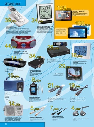 28
44,90€
39,90€ 34,95€
18,00€
28,90€
14,90€
19,99€21,99€
14,90€
8,99€ 7,99€ 4,99€
8,00€
34,90€
15,99€
109,00€
169,00€
29,90€
VERANO 2013
MP4 PD-380 ELCO
4GB. Pantalla de 1,8”. Pinza.
Metalizado.Cargador a la red.
Ref. 22.1081
SINTONIZADOR DIGITAL TDT USB
PD-510USB ELCO
Sintonizador TDT. Búsqued automática. Puerto USB función
grabador. 1 salida de euroconector. MD.
Ref. 22.1082
CABLE HDMI VIVANCO
Cable HDMI a HDMI 1,5m. Conexión
de Video HDMI a HDMI. Color negro.
Longitud de 1,5m.
Ref. 22.1197
CABLE EUROCONECTOR VIVANCO
De 1,2m.
Ref. 22.1198
CABLE ANTENA VIVANCO
Cable antena 901DB 1,5mt. TV/Radio 90dB.
Conectores dorados con filtro de ferrita.
Ref. 22.1201
CABLE HDMI ALTA VELOCIDAD
VIVANCO
Cable de Alta Velocidad HDMI de 360 grados
con Ethernet. 2,om. Para Full HDTV. 1080p.
Ref. 22.1199
CABLE HDMI Y 3D VIVANCO
Cable HDMI a HDMI plano 1,5m. Cable High Speed
con Ethernet. Compatible con 3D. Contactos
chatados en oro.
Ref. 22.1200
TELÉFONO DECT
TELEFUNKEN TE-TD301
Terminal inalámbrico con función manos libres. Memoria interna para
100 números, nombres y melodías. 100h de autonomía en espera y 10 h
en llamada. 10 melodías de timbres diferentes, de las cuales 8 polifónicas.
Memorización de los 50 últimos números, rellamada de los 5 últimos. Ajuste
del volumen del timbre y de llamada. Pantalla LCD de 2 líneas alfanuméricas
con letras blancas sobre fondo negro. Identificación de llamada con
identificación de fecha y hora. Alarma. Modelo TD101 Color Negro.
Ref. 22.1202
SINTONIZADOR DIGITAL
TDT MINI HD PD-559HD
ELCO
Mini TDT en Alta Definición. Entreda
HDMI. Función grabador.
Ref. 22.1083
FUNDA IMPERMEABLE
PARA SMARTPHONE
Material PVC. Sumergible. Medida
interior: 13x9,50 cm, medida exterior
16x10,50 cm.
Ref. 22.917
RADIO CD/MP3 Y USB ELCO
PCD-32USB
Radio CD/MP3 y USB. Pantalla LCD. Entrada
de auriculares.
Ref. 22.1079
RADIO RELOJ SCHNEIDER CR-11
Radio AM/FM. Reloj digital. Alarma-despertador. Radio-
despertador. Conexión a red y pilas.
Ref. 22.960
ESTACIÓN METEOROLÓGICA
OHCLIMA
Estación meteorológica en color y fase
lunar.
Ref. 22.542
ESTACIÓN METEOROLÓGICA CON
SENSOR REMOTO EXTERIOR
Estación meteorológica inalámbrica. Previsión
meteorológica mediante símbolos. Tendencia
de la presión atmosférica. Temperatura interior
y exterior mediante sensor remoto. Memoria
máxima y mínima. Reloj Radio Control y alarma
con función snooze. Tamaño: 136x119x45 mm.
Ref. 22.567
RADIO RED/PILAS AZUL PD-985
ELCO
Radio AM/FM. Sintonía analógica. Entrada de
auriculares. Funcionamiento a red y Pilas. Pilar
no incluidas.
Ref. 22.1080
RADIO PORTATIL SCHNEIDER SCR 51
Sintonizador AM/FM/SW1/SW2 de alta sensibilidad.
Lantalla LCD. Reloj digital. Alarma/Despertador.
Toma de auticulares. Conexión a Red y a Pilas.
Ref. 22.961
TABLET 9” BRIGMTON
BTCP-902B
Tablet 9”-capacitiva-android
4.0-Cámara-wifi. Blanca o negra.
Ref. 22.506 ó 22.507
TABLET 10,1” BRIGMTON
BTCP-1011DC
Tablet 10,1”-dual core-capacitiva-android 4.1-
Doble cámara-bluetooth-wifi-1gb ram.
Ref. 22.508
 