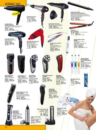 30
VERANO 2013
SECADOR DE PELO
Motor profesional AC. Lonizador.
2.000W. Concentrador
de aire extra-plano.
29,90€Ref. 22.465
SECADOR DE PELO
2000 W. 3 velocidades
Difusor y concentrador
14,50€Ref. 22.999
PLANCHA
PELO CERÁMICA
Medidas de las placas: 90 x 23 mm. Potencia 28 W.
17,95€Ref. 22.467
CORTAPELOS
CORTEFÁCIL
TELESCÓPICO
Sin cable. Autonomía de 60’.
3 guías de corte. Accesorio
especial barba.
22,90€Ref. 22.464
CORTA PELOS NARIZ
EN10
Funcionamiento a pilas, lavable,
incluye pilas AA Duracell.
22,35€Ref. 22.869
PLANCHA DE PELO
CURL & LISS ELITE ROWENTA
Bordes redondeados para alisar y rizar el cabello.
Recubrimiento cerámico profesional. Alta temperatura
(230ºC). Display LCD. Placas estrechas (2,5 cm.) y largas (11
cm.) Rápido calentamiento 30 seg.
Sistema de cierre de las placas.
42,90€Ref. 22.554  
SECADOR 7149 SOLAC
2000 w. Boquilla y difusor profesional. 2
niveles de potencia y 3 de temperatura.
29,90€Ref. 22.340
PLANCHA PELO PP7255
SOLAC
Placas XXL. Temperatura
profesional 200ºC. Calentamiento
ultra-rápido ideal alisar y rizar.
Cable 2 metros.	
49,90€Ref. 22.341
SECADOR PELO
CV5022 ROWENTA
Máxima potencia: 2.200W. Boquilla concentradora
de aire y difusor. 3 posiciones de velocidad y
temperatura.
25,90€Ref. 22.555
AFEITADORA
PHILIPS PT-860
Eléctrica en seco.
Cortapatillsas desplegable.
RECARGABLE. Lavable con
sistema QuickRinse.
79,90€Ref. 22.791
AFEITADORA PHILIPS
HQ-6996
Electrica. Cortapatillas
desplegable. Red.
59,90€Ref. 22.792
BARBERO
RECARGABLE
PHILIPS QT-4022
Profesional. 10% lavable.
Con o sin cable. Ajustes de
0,5mm que aumentan de 0,5
hasta 10mm.
52,90€Ref. 22.793
CORTAPELO
RECARGABLE
PHILIPS QC-5360
Recargable. Hasta 60 min.
De alimentación sin cable.
Cabezal con apertura a
presión.
35,90€Ref. 22.794
AFEITADORA 170
SERIE 1 BRAUN
1 Cabezal, funcionamiento a
red, cabezal flotante, lavable
bajo el agua
49,90€Ref. 22.867
AFEITADORA 320
SERIE 3 BRAUN
1 Cabezal triple recargable
y a red.
89,90€Ref. 22.868
CORTA APELOS HC 3050
SERIE 3 BRAUN
1 Peine para 8 longitudes (3-24mm),
estanco lavable entero bajo el agua, a
red o bateria 40”, memoria de medida
del ultimo corte de pelo.
44,90€Ref. 22.870
Corta pelos NO 3200
Apto para nariz/oreja/
barba/bigote. 2 cabezales
intercambiables. 6 medidas
de corte.
8,95€Ref. 22.998
MOLDEADOR DE AIRE
BEURER
Potencia: 1.200 W. 2 accesorios
intercambiables:
Cepillo redondo: suave, suaves ondas.
Cepillo termal: da volumen. 3
temperaturas y 2 velocidades.
24,90€Ref. 22.925
SECADOR DE PELO VIAJE
Mango abatible tacto goma
potencia 1.200 W. 230 V.
Interruptor 4 posiciones 0-1-2-3,
concentrador de aire extra-plano.
14,90€Ref. 22.468
depiladora 5280
silkepil
Depiladora arranque, red, luz,
2 velocidades, doble cabezal
corte zonas sensibles.
94,90€
Ref. 22.875
CEPILLO DENTAL
ROTATORIO D12
VITALITY PRECISSION
CLEAN
7600 oscilaciones por minuto,
20’ autonomía.Color morado,
naranja o azul.
24,90€
Ref. 22.871 - 22.873
RECAMBIO DENTAL
EB20-3
Blíster 3 unidades.
15,90€
Ref. 22.874
NOVEDAD!!
 