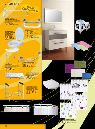 32
VERANO 2013 CONJUNTO BAÑO CALA
Pack lavabo+espejo+mueble(1 puerta abatible y
1 cajón) Griferia no incluida.
Medidas: 700x600x451
139,95€Ref. 22.1074
Medidas: 700x800x451
149,95€Ref. 22.1075
BARRA DE APOYO
INODORO+PORTAROLLOS
Abatible. Fabricada en acero lacado blanco.
Giro vertical y sistema de freno progresivo. Con
portarrollos. 730 mm.
59,50€Ref. 22.375
ASIENTO BAÑO
Regulable en altura. Aluminio y abs. Asas
laterales y orificios de drenaje. Tapones de
goma antideslizantes.
33,95€Ref. 22.376
ASIENTO BAÑERA CON ASA
Anchura ajustable a bañeras de diferente
tamaño. Fabricado en abs. Orificios de
drenaje. 700x315x130 mm
38,95€Ref. 22.377
ASIDERO CON JABONERA
Fabricado en acero inox304. 44 cm
26,95€Ref. 22.381
SOPORTE REGULABLE
Cómodo soporte para colocación
sobre inodoro o lavabo. Altura
regulable: 70cm. - 82cm. Anchura
regulable: 61,5cm. - 65,5cm.
41,95€Ref. 22.382
BARRA RECTA DE BAÑO
Aluminio blanco. 22 mm de diametro. Sistema de fijación por
muelle. No precisa tornillos ni taladros para su instalación.
70/120 cm. 4,25€Ref. 22.524
110/200 cm. 5,50€Ref. 22.525
140/260 cm. 5,95€Ref. 22.526
BARRA CURVA DE BAÑO
Aluminio blanco. 22 mm de diametro. Fijación por tornillos.
80x80 cm. 5,20€Ref. 22.527
80x180 cm. 6,95€Ref. 22.528
ASIDERO ANTIDESLIZANTE
30CM INOX. BRILLO
13,50€Ref. 22.378
30CM. LACADO BLANCO
13,50€Ref. 22.379
CORTINA DE BAÑO RAYEN
Buho, flores, círculos lilas o círculos pistacho.
9,95€Ref. 22.1213 a 22.1216
TAPA UNIVERSAL INODORO
“OLYMPIA”
14,65€ Ref. 22.843
ELEVADOR PARA
INODORO CON TAPA
Altura de elevación 11cm,
fabricado en plastico abs,
acabado blanco, para
cualquier modelo de inodoro
33,95€Ref. 22.380
ESPECIALMOVILIDAD REDUCIDA
ALFOMBRA BAÑO
Fabricado en PVC. 140 micro-
ventosas. 36x70 cm. Azul, fucsia
o verde.
8,90€Ref. 22.840 a 22.842
ALFOMBRA ALGODÓN ICONO
Funcionalidad y diseño. El algodón, de primera
calidad. 40X60 cm. Color crudo, azul, verde o malva
13,50€Ref. 22.260 - 22.263
TABURETE C/ALOJAMIENTO
Color azul o blanco.
15,95€
Ref. 22.1045 ó 22.1046
 