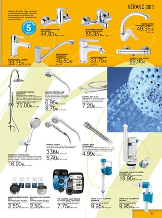 33
VERANO 2013Aleación de latón. Capa profunda
y uniforme de cromado. Cartucho
monomando con suavidad de
funcionamiento sin necesidad de
mantenimiento.
MONOMANDO LAVABO
33,75€Ref. 22.547
MONOMANDO
FREGADERO
HORIZONTAL
45,60€
Ref. 22.550
MONOMANDO DUCHA
CON EQUIPO
44,95€Ref. 22.546
MONOMANDO BAÑO
DUCHA CON EQUIPO
55,95€Ref. 22.545
MONOMANDO BIDE
33,75€
Ref. 22.548
MONOMANDO
FREGADERO VERTICAL
49,95€
Ref. 22.549
GRIFO ECO DE LLENADO
LATERAL
Regula la cantidad de agua que
quieres en la cisteran del w.c.
9,95€Ref. 22.816
GRIFO ECO DE LLENADO
IINFERIOR
Regula la cantidad de agua que
quieres en la cisteran del w.c.
9,95€Ref. 22.817
COLUMNA DE DUCHA
ELEGANCE
Fabricado en Latón cromado con
distribuidor a gran rociador antical redondo
(ABS Cr.) y teléfono antical en (ABS Cr.), con
flexo metal 1,5 m,+flexo de conexión a toma
de agua, moderno diseño, materiales de
fijación incluidos, garantía 5 años.
75,00€Ref. 22.844
MANGO HIDROMASAJE
Mango hidromasaje 6 funciones.
Membrana antical. Filtro anti-impurezas.
Incorpora reductor de flujo de agua que
reduce el consumo aprox en un 50%.
Color blanco
6,95€Ref. 22.1204
Color cromado
8,75€Ref. 22.1205
conjunto hidromasaje
Compuesto por mango de ducha cromado de hidromasaje
de 4 funciones + Flexo de ducha extensible de 1,75 a 2,25 m.
de acero inoxidable + Soporte multifunción cromado + Kit
de tacos y tornillos.
16,90€Ref. 22.1209
FLEXIBLE METALICO
Flexo metálico de 1,75 m. con una tuerca
moleteada en un extremo y cónica en
el otro para anclar en el soporte sin
necesidad de codo
7,20€Ref. 22.1210
FLEXIBLE INOX
EXTRENSIBLE
Flexo de acero inoxidable extensible de 1,75 m. a 2,25 m.
con una tuerca moleteada en un extremo y cónica en el
otro para anclar en el soporte sin necesidad de codo
4,99€Ref. 22.1211
AIREADOR M24 AHORRO
50%
Atomizador ecológico para grifos
rosca universal. Ahorro de 50% de
agua. Rosca M24/100.
2,50€Ref. 22.812
AIREADOR H22 AHORRO
50%
Atomizador ecológico para grifos
rosca universal. Ahorro de 50% de
agua. Rosca H22/100.
2,50€Ref. 22.813
KIT AHORRO AGUA BÁSICO
Kit ahorrador de agua. 2 atomizadores
rosca universal m24/100 y llave multiuso
para montaje y limpieza del reductor.
7,75€Ref. 22.814
DESCARGA DOBLE PULSADOR
CISTERNA W.C.
Con reguladores para ajustar a voluntad.
19,95€Ref. 22.815
TERMOSTATICA DUCHA
89,95€Ref. 22.551
MANGO DUCHA
función lluvia. Sistema antical. Filtro anti-impurezas.
Ahorro de agua y energía 50% aproximadamente.
Color blanco
3,99€Ref. 22.1207
Color cromado
5,40€Ref. 22.1208
 
