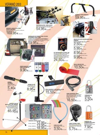 34
VERANO 2013
CANDADO DE
VIAJE TSA
Con combinación.
5,50€Ref. 22.1009
BARRERA APARCAMIENTO
98x65x14 cm
59,95€Ref.22.152
CABLE BLINDADO ABUS
Cable blindado extrafuerte con carcasa en
acero que protege un fuerte cable super
flexible. Cilindro de discos de alta calidad
de diámetro 25mm. y un largo
de 1,20 m.
16,50€Ref. 22.235
CABLE FLEXIBLE ABUS
Cable flexible de 180 cm. de largo.
Cilindro de cierre automático para
un uso aún más fácil. Diámetro del
cable 10 mm.
5,75€Ref. 22.236
PORTABICICLETAS PARA COCHE
Soporte para 3 bicicletas universal. Máximo
45 Kg.6 enganches de fijación. Montaje rápido.
54,95€Ref. 22.415
PROTECTOR ANTI-ROZADURAS PARA
PARKING
(Medidas expresadas largo, ancho y espesor)
Protector lateral (365 x 85 x 15 mm.)
2,50€Ref. 22.416
Cantonera (365 x 150 x 15 mm.) 	
5,95€Ref. 22.417
Frontal (295 x 195 x 40 mm.)
8,95€Ref. 22.418
Estriado columna (390 x 320 x 10 mm.)
9,95€Ref. 22.419
CANDADO DE
COMBINACIÓN ABUS
De aluminio de 30 mm.
Especial para maletas. Colores
rojo, naranja, titanio.
7,95€
Ref. 22.232-22.233
SEPARADOR DE PERROS PARA COCHES
EXTENSIBLE DODO NEW
Se adapta a cada vehiculo dotado con reposacabezas, no
se necesita herramientas para su montaje y se desplaza
cómodamente de un vehiculo a otro. Construido en acero y
plástico, tiene un aspecto sobrio y elegante.
59,95€Ref. 22.670
ROLLO PROTECTOR
Rollo protector 190mm x 2 metros.
10,50€Ref. 22.420
Cable de llave
Lote 4 unidades en Azul, rosa,
naranja y verde.
3,50€Ref. 22.234
Kit Reparador de Faros 3M
Para ópticas de material plástico. Devuelve
la transparencia a los faros que están
opacos o faltos de brillo. Mejora, por tanto,
enormemente la eficacia de los faros y la
seguridad en la conducción. Ahora, podrá
restaurarlos en vez de sustituirlo
24,50€Ref. 22.231
PURIFICADOR DE AIRE
PARA AUTOMOVIL
12 V. 4 colores.
9,90€Ref. 22.912
PESA EQUIPAJES CON PANTALLA LCD
Ideal para medir el peso de maletas en casa.
15,50€ Ref. 22.573
ARMARIO PORTALLAVES
40 llaves. 20x16x8 cm. 12,95€ Ref. 22.133
60 llaves. 24x24x6 cm. 13,95€Ref.22.134
80 llaves. 37x28x6 cm. 18,95€ Ref. 22.135
SOPORTE TALLER
BICICLETAS CON TRÍPODE
Con bandeja para pequeñas
herramientas, regulable para una
mayor comodidad en el trabajo,
Ideal para la manutención de
bicicletas.
65,95€Ref. 22.669
BOMBA DE PIE
Con manómetro. Para
inflado de bicicletas y
balones.
8,95€
Ref. 22.172
BOMBA
DE MANO
Incluye acople para
bicicletas y boquilla para
balones.
5,40€
Ref. 22.173
SOPORTE 2 BICICLETAS PARA
COCHE CON BOLA
Fijación sobre bola de enganche por un sistema de
engatillado rápido.
169,95€ Ref.22.414
 