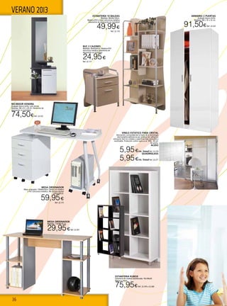 36
VERANO 2013 ESTANTERÍA 10 BALDAS
Medidas: 80x30x130cm.
Madera+PVC+cristal; estructura metálica
(elementos de decoración no incluidos)
49,99€
Ref. 22.174
MESA ORDENADOR
Mesa ordenador 130x60x76cm Tablero en madera
y PVC Estructura metálica. (No incluye equipo
informático).
59,95€
Ref. 22.175
MESA ORDENADOR
Medidas: 110x48x76 cm.
29,95€Ref. 22.207
ESTANTERIA KUBOX
Estanteria de madera atamborada. 76x146x29.
Blanca o negra.
75,95€Ref. 22.359 o 22.360
ARMARIO 2 PUERTAS
Acabado blanco brillo.
Medidas 180 x 81 x 52 cm.
91,50€Ref. 22.523
VINILO ESTATICO PARA CRISTAL
Decoración y privacidad de la mano de la tecnología
electrostática adherencia por estática (sin adhesivo)
colocación fácil en cristales y superficies lisas removible y
reutilizable. Protección contra rayos uv al 99% . 60 cm.
De ancho.
ACIDO
5,95€/m. lineal Ref. 22.270
QUADRIGLASS
5,95€/m. lineal Ref. 22.271
RECIBIDOR KENDRA
Acabado blanco brillo / gris ceniza.
Medidas 180 x 61 x 29 cm. Elementos de
decoración no incluidos)
74,50€Ref. 22.522
BUC 2 CAJONES
Medidas: 44x45x65cm. Madera+PVC
estructura metálica (elementos de
decoración no incluidos)
24,95€
Ref. 22.177
 