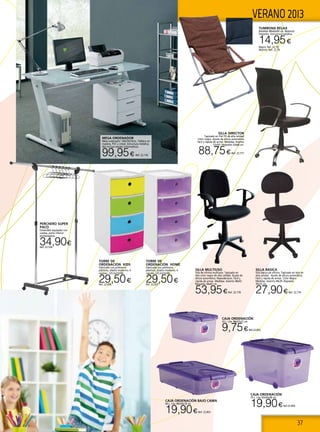 37
VERANO 2013
MESA ORDENADOR
Mesa ordenador 140x70x76cm. Tablero en
madera, PVC y cristal. Estructura metálica.
(No incluye equipo informático).
99,95€ Ref. 22.176
SILLA BASICA
Silla básica de oficina. Tapizado en tela de
alta calidad . Ajuste de altura automática.
Fácil y rápida de armar. Color Negro
Medidas: Asiento 49x39. Respaldo
39x25 cm.
27,90€Ref. 22.776
SILLA DIRECTOR
Tapizado en Piel PU de alta calidad
Color negro. Ajuste de altura automática
Fácil y rápida de armar. Medidas: Asiento
53x50 / Respaldo 53x68 cm.
88,75€Ref. 22.777
SILLA MULTIUSO
Silla de oficina multiusos. Tapizado en
tela color negro de alta calidad. Ajuste de
altura automática. Reposabrazos. Fácil y
rápida de armar. Medidas: Asiento 48x43.
Respaldo 38x43 cm.
53,95€Ref. 22.778
TORRE DE
ORDENACIÓN KIDS
Fabricado con polímeros
plásticos, diseño moderno, 4
cajones. (25,5x33x58).
29,50€Ref. 22.836
TORRE DE
ORDENACIÓN HOME
Fabricado con polímeros
plásticos, diseño moderno, 4
cajones. (25,5x33x58).
29,50€Ref. 22.837
CAJA ORDENACIÓN BAJO CAMA
60 L. Lila. 80x50x18 cm.
19,90€Ref. 22.853
CAJA ORDENACIÓN
70 L. Lila. 63x45x38 cm.
19,90€Ref.22.854
CAJA ORDENACIÓN
33 L. Lila. 48x37x27 cm.
9,75€Ref.22.852
TUMBONA RELAX
Medidas 88x60x90 cm. Material:
Polyester. Estructura metálica.
14,95€
Negro: Ref. 22.78
Marrón: Ref. 22.79
PERCHERO SUPER
PACO
Extensible equipado con
ruedas, parte inferior
portazapatos.
34,90€Ref. 22.536
 