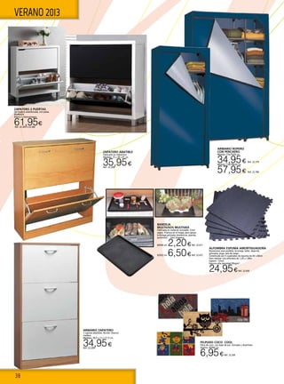 38
VERANO 2013
ZAPATERO ABATIBLE
Fabricado en melamina.
Medidas: 75 x 29 x 87 cm.
35,95€Ref. 22.208 
ARMARIO ZAPATERO
3 cajones abatibles. Bicolor: blanco/
madera.
Medidas: 58,5 x 17 x 111,5 cm.
34,95€Ref. 22.209
ZAPATERO 2 PUERTAS
De madera atamborada, con patas.
85x80X24.
Blanco o blanco/negro.
61,95€Ref. 22.365 o 22.366
FELPUDO COCO COOL
Fibra de coco con base de pvc. Actuales y divertidos
diseños. 40X60 cm.
6,95€Ref. 22.269
Bandeja
Multiusos MULTIVAX
Fabricada en material reciclable. Color
negro. Práctica en el hogar, para apoyo
bricolage,animales domesticos, plantas,
automóvil…. Fácil limpieza.
60X40 cm. 2,20€Ref. 22.671
92X52 cm. 6,50€Ref. 22.672
ALFOMBRA ESPUMA AMORTIGUADORA
Numerosos usos posibles: bricolaje, taller, deporte,
gimnasia, yoga, sala de juego…
Constituido por 6 cuadrados de espuma de 60 x 60cm
Para realizar una alfombra de 1,20 x 1,80m
Espesor: 12mm
Espuma alta densidad 95kg/m3
.
24,95€Ref. 22.430
ARMARIO ROPERO
CON PERCHERO
Medida 173x75x50 cm.
34,95€ Ref. 22.779
Medida 173x108x50 cm.
57,95€ Ref. 22.780
 