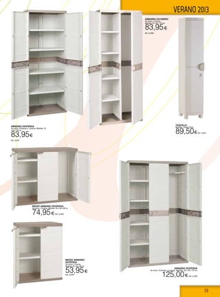 39
VERANO 2013
TAQUILLA
Medidas: 35x44x176cm.
89,50€Ref. 22.851
Armario despensa
De resina. 4 Estantes y 2 puertas. Medidas: 70
x 44 x 176 cm.
83,95€
Ref. 22.857
Armario escobero
De resina. 2 Puertas.
Medidas 70 x 44 x 176 cm.
83,95€
Ref. 22.858
Medio armario
despensa
De resina. 2 Puertas.
Medidas 70 x 44 x 88 cm.
53,95€
Ref. 22.859
Armario despensa
De resina. 4 Estantes y 3 puertas. Medidas: 105 x 44 x 176 cm.
125,00€ Ref. 22.855
Medio armario despensa
De resina. 3 Puertas. Medidas 105 x 44 x 88 cm.
74,95€ Ref. 22.856
 