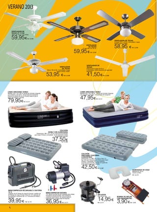 4
VERANO 2013
BOMBA DE INFLAR
CON MANÓMETRO
3,90€Ref. 22.80
Ventilador de
techo CT 11132
blanco de 132 cm. Con tulipas.
59,95€Ref. 22.990
VENTILADOR
DE TECHO
En oro viejo. De 132 cm.
59,95€ Ref. 22.991
VENTILADOR DE
TECHO
Potencia 65 W. Aspas de 45 cm.
5 velocidades. Doble mecanismo de seguridad.
Regulador.
41,50€Ref. 22.588
VENTILADOR DE TECHO
Cromado 105 cm 50 W, 3 velocidades, 4 aspas,
función reverse, tirador.
58,95 € Ref. 22.590
VENTILADOR
DE TECHO
Blanco 130 cm 60 , 3 velocidades, 4 aspas
función reverse, tirador.
53,95 € Ref. 22.589
INFLADOR
Para uso en red.
14,95€
Ref. 22.211
ALMOHADA DE VIAJE
Medidas 46 x 28 cm.
Colores surtidos.
Ref. 22.214
COLCHÓN
DOBLE CON ALMOHADA
Dimensiones: 188 x 137 x 19 cm • Estructura de espirales
para mayor firmeza y comodidad . Kit de reparación y bolsa
de transporte incluídos
37,50€Ref. 22.886
MINICOMPRESOR BATERÍA
12V. 20L/min de flujo de aire. Diseñado para inflado
neumáticos de gran tamaño. Gran resistencia
y potente motor directo. No necesita aceite ni
mantenimiento. Incluye juego de boquillas.
36,95€Ref. 22.171
COLCHÓN
HINCHABLE QUICKBED
CONVERTIBLE
Dimensiones: 2 x (188 x 74 x 19) cm. Peso: 3.3
Kg. Color gris. Estructura de cilindros para mayor
firmeza y comodidad. PVC muy resistente:
0,33 mm y 0,53 mm PVC, flocado en la parte de
arriba. Kit de reparación incluido.
42,50€Ref. 22.887
MINICOMPRESOR RECARGABLE A BATERÍA
12 V.
Cargador de AC (tiempo de carga 8-10 horas), cargador de
DC (tiempo de carga 4 horas). Toma DC 12 V. para uso de
herramientas y accesorios de 12 V. Funciones de inflado y
desinflado.
39,95€ Ref. 22.170
CAMA HINCHABLE DOBLE
Medidas: 203 x 152 x 46 cm. Bomba de hinchado integrada
con conexión a red 220 V. Incluye bolsa de transporte.
Sistema de cámaras de aire en la parte superior que la
hacen más robusta y cómoda.
79,95€Ref. 22.213
CAMA HINCHABLE DOBLE
Medidas 203 x 152 x 38 cm. Bomba de hinchado integrada
con conexión a red 220 V. Incluye bolsa de transporte.
47,95€Ref. 22.212
 