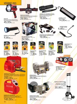 40
VERANO 2013
INVERTER COTT-135 SOLTER
Intensidad Máxima: 130Amp (110Amp norma EN60974-1 a 40ºC) Rendimiento:
50% a 20ºC (35% norma EN60974-1 a 40ºC) Electrodos de hasta 2,5 mm. Peso
3,5 kg. Válida para generador. Se suministra con maletín, conjunto pinzas y
cinta transporte.
230,00€ Ref. 22.979
INVERTER TAPP-1500 SOLTER
Intensidad Máxima: 100Amp (90Amp norma EN60974-1 a 40ºC)
Rendimiento: 40% a 20ºC (25% norma EN60974-1 a 40ºC)
electrodos de hasta 2,5 mm. Peso 1,9 kg. Válida para generador. Se
suministra con maletín y conjunto pinzas.
145,00€Ref. 22.978
FOCO LED
Bombilla: LED 273 Lumens. Alcance del haz de luz:
403 m. Autonomía: 50 horas. Cartucho para pilas 4D
incluido. Cartucho recargable vendido por separado.
45,00€Ref. 22.889
CARGADOR COCHE UNIVERSAL ELBE
Para todos los aparatos con carga máxima de 2.1A.
19,90€Ref. 22.921
LINTERNA LED WATERPROOF HERTER
Luz blanca de gran intensidad 3W. Alcance iluminación
hasta 120 m. Cuerpo de aluminio. Waterproof.
Alimentación: 3 pilas 1,5V tipo AAA.
Tamaño: Ø34x107 mm.
18,60€Ref. 22.570
FRONTAL LED HERTER
Lámpara frontal de gran luminosidad Iluminación mediante un
potente led. Alcance iluminación hasta 200 m. Alimentación: 3
pilas 1,5V tipo AAA. Tamaño: 70x60x51 mm.
29,95€Ref. 22.569
FOCO RECARGABLE 9 LEDS
2 tipos de luz, halógeno de 8w + 9 leds * incluye
cargador hogar + automóvil.
24,99€Ref. 22.342
LINTERNA COLOR GUM METAL
28 Led.
4,95€Ref. 22.8  
LINTERNA FLEXIBLE
3 leds. Con pilas AAA.
4,95€ Ref. 22.1
PILA ALCALINA
9 V.
4,50€Ref. 22.880
PILA ALCALINA
D ó C
Blíster 2 unds.
4,50€Ref. 22.878 - 879  
PILA ALCALINA
DURACELL
4+2 AA o AAA
5,99€Ref. 22.877-876  
PILA ALCALINA
DURACELL
2 AA o AAA.
1,90€Ref. 22.881-882  
PILA RECARGABLE
DURACELL
4 pilas AA 2100mAh.
14,00€Ref. 22.883 
PILA RECARGABLE
DURACELL
4 pilas AA 800mAh.
8,00€Ref. 22.884 
CARGADOR CEF-14
Cargador + 2 pilas
AA.1300mAh.
18,50€Ref. 22.885
LINTERNA PETACA 5 LED
En colores rojo, negro y azul.
2,50€/unidad
Ref. 22.7
Esmeriladora
Esmeriladora 150 W 150mm. Protector en policarbonato muy
resistente. Muela de agua. Velocidad de rotación: 2850 min -1.
29,95€Ref. 22.424	
Esmeriladora Combi
Esmeriladora Combi 250 W 150mm / 200 mm. Protector en
policarbonato muy resistente. Muela de agua. Velocidad de
rotación: 2950 min -1.
44,95€Ref. 22.425
CARRETILLA SÚPER-PLEGABLE
S-50
Carga 50 kg. Peso 3,3 kg. Telescópica.
Altura 100 cm. Aluminio. Plegada
queda plana. Medidas plegada: 6 x 38,5
x 62,5 cm.
Base: 24 x 35 cm.
30,95€Ref. 22.334
Linterna 72 leds
Con imán y gancho.
14,95€Ref. 22.429
 
