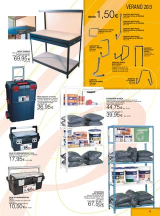 41
VERANO 2013
GANCHO DOBLE
MULTIUSOS
Altura 120 mm
Longitud 73 mm Ref.22.162
Longitud 172 mm Ref.22.163
Longitud 250 mm Ref.22.164
Longitud 320 mm Ref.22.165
GANCHO
BICICLETA PARED
150 mm
Ref.22.159
GANCHO
UTILITARIO
205 mm
Ref.22.160
GANCHO
MULTIUSOS
DOBLE
Altura 75 mm
Longitud 205 mm.
Ref.22.161
TRAIL BOX Nº 57 TAYG
Medidas 470x290x630 mm. Contiene
1 bandeja. Material PP. Color base y
tapa negro, bandeja roja. Embalaje
1 unidad. Medidas embalaje
476x296x640 mm.
36,95€Ref. 22.662
CAJA DE HERRAMIENTAS
TAYG
Contiene 1 bandeja. Asa y cierres color
metalizado.
Nº400 Medidas: 400x225x190 mm.
10,50€Ref. 22.655
desde1,50€
GANCHO DE TECHO
2 PIEZAS 210 mm
Ref.22.157
GANCHO MULTIUSO
18X300x250 cm (2 PIEZAS)
Ref.22.154
GANCHO MULTIUSO
18X213x150 cm (2 PIEZAS)
Ref.22.155
GANCHO MULTIUSO
18X120x80 cm (2 PIEZAS)
Ref.22.156
GANCHO MULTIUSO
12X140x110 cm (2 PIEZAS)
Ref.22.153
GANCHO DE
TECHO 2 PIEZAS
230 mm
Ref.22.158
ESTANTERÍA BLANCA
Estantería clásica con tornillos convertible en banco de
trabajo. Pintada en epoxi poliéster color blanco. Capacidad de
carga 100 kg. x estante. 5 Baldas.
Tamaño 1800 x 900 x 400 mm.
44,75€ Ref. 22.473
Tamaño 1800 x 900 x 300 mm.
39,95€ Ref. 22.472
ESTANTERÍA
AZUL/BLANCO
Estantería sin tornillos de fácil
montaje y gran capacidad de carga.
150 Kg por estante. 5 Baldas. Color
azul y blanca.
Tamaño 1800 x 900 x 400 mm.
67,50€Ref. 22.474
MESA TRABAJO
Mesa de trabajo. Fácil montaje.
Cajón para herramientas.
Medidas: 1200 x 650 x 930 mm.
69,95€
Ref. 22.132
CAJA DE HERRAMIENTAS TAYG
Contiene 1 bandeja. Asa y cierres color metalizado.
Nº450 Medidas: 450x285x250 mm.
17,95€ Ref. 22.656
 