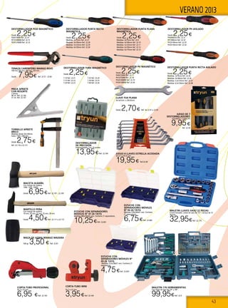 43
VERANO 2013
DESTORNILLADOR POZI MAGNÉTICO
Desde 2,25€
PZ0X75MM Ref. 22.14
PZ1X100MM Ref. 22.15
PZ2X125MM Ref. 22.16
DESTORNILLADOR
DE PRECISIÓN
Intercambiable. Con 14 puntas.
13,95€Ref. 22.169 JUEGO 8 LLAVES ESTRELLA ACODADA
De 6-7 a 20-22 mm.
19,95€ Ref.22.40
CORTA-TUBO PROFESIONAL
De 3 a 32 mm.
6,95 €Ref. 22.103
MALETIN 176 HERRAMIENTAS
Con llaves de vaso de 1/4” y 3/8”.
99,95€Ref. 22.4
maletin LLAVES VASO 22 PIEZAS
Cromo-Vanadio. Llaves de vaso de 1/2”. Carraca de 72
dientes.
32,95€Ref. 22.179
Estuche con
separadores móviles nº
45-26 TAYG
Medidas 312x238x51 mm. Contiene 21
separadores.
4,75€Ref. 22.659
Estuche con
separadores móviles
nº 46-26 TAYG
Medidas 378x290x61 mm. Contiene
21 separadores.
6,75€Ref. 22.660
Estuche con separadores
móviles nº 47-26 TAYG
Medidas 480x350x81 mm. Contiene 21 separadores.
10,25€Ref. 22.661
MAZA DE GOMA MANGO MADERA
500 gr. 3,50 € Ref. 22.81
CORTA-TUBO MINI
De 3 a 22 mm.
3,95€Ref. 22.104
TORNILLO APRIETE
BRICO
Medidas desde 50x100mm.
hasta 1100 x 300 mm.
Desde 2,75€
Ref. 22.118 a 22.131
MACETA ALBAÑIL
Con mango de madera.
1000, 1250, 1500G
Desde 6,95€Ref. 22.107 - 22.109
JUEGO DE 7
DESTORNILLADORES
4 PLANOS Y 3 PHILLIPS
9,95€
Ref. 22.39
DESTORNILLADOR PUNTA PLANA
MAGNÉTICA
Desde 2,25€
Medidas: 4x75mm Ref. 22.9
Medidas: 4x100mm Ref. 22.10
Medidas: 5x125mm Ref. 22.11
Medidas: 6x150mm Ref. 22.12
Medidas: 6x175mm Ref. 22.13
DESTORNILLADOR PUNTA RECTA
MAGNETICA
Desde 2,25€
Medidas: 3x75mm Ref. 22.27
Medidas: 4x100mm Ref. 22.28
Medidas: 5x125mm Ref. 22.29
Medidas: 6x150mm Ref. 22.30
DESTORNILLADOR PH MAGNÉTICO
Desde 2,25€
PH0X75MM Ref. 22.17
PH1X75MM Ref. 22.18
PH2X100MM Ref. 22.19
PH3X150MM Ref. 22.20
DESTORNILLADOR PH AISLADO
Desde 2,25€
PH0X60mm Ref. 22.31
PH1X80mm Ref. 22.32
PH2X100mm Ref. 22.33
PH3X150mm Ref. 22.34
DESTORNILLADOR PUNTA RECTA AISLADO
Desde 2,25€
Medidas: 3x75mm Ref. 22.35
Medidas: 4x100mm Ref. 22.36
Medidas: 5,5x125mm Ref. 22.37
Medidas: 6,5x150mm Ref. 22.38
LLAVE FIJA PLANA
De 6x7mm. a 30x32mm.
Desde 2,70€ Ref. de 22.41 a 22.50
DESTORNILLADOR TORX MAGNÉTICO
Desde 2,25€
T-10 Ref. 22.21
T-15 Ref. 22.22
T-20 Ref. 22.23
T-25 Ref. 22.24
T-30 Ref. 22.25
T-40 Ref. 22.26
MARTILLO PEÑA
Con mango de madera.
18 mm, 20 mm, 22 mm, 25 mm, 28 mm
Desde 4,50€Ref. 22.111 a 22.115
TENAZA CARPINTERO MANGO ROJO
160 mm,180 mm, 200 mm, 220 mm.
Desde 7,95€ Ref. 22.57 - 22.60
PINZA APRIETE
CON RESORTE
2 piezas.
48 cm. Ref. 22.166
57 cm. Ref. 22.167
 