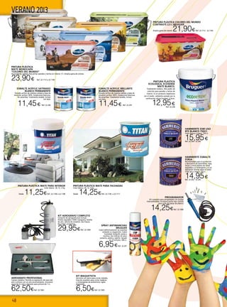 48
VERANO 2013
HAMMERITE ESMALTE
FORJA
Recomendado para la protección
y decoración de barandillas, rejas,
verjas, y otros objetos de metal
expuestos a la intemperie y al sol.
Aplicación directa sobre el óxido.
Color gris o negro. 750 cc.
14,95€Ref. 22.242 - 22.243
HAMMERITE ESM LISO
BTE BLANCO 750cc.
Color blanco o negro. 750 cc.
15,95€Ref. 22.244 - 22.245
SPRAY ANTIMANCHAS
BRUGUER
Cubre definitivamente las manchas
evitando su reaparición. Cubre
humedad, bolígrafo, grasa y
nicotina. Uso interior en yeso,
cemento, piedra y ladrillo. Secado
en 15 minutos. 500 cc.
6,95€Ref. 22.241
AEROGRAFO PROFESIONAL
Cuerpo metálico. Permite la regulación del paso del
aire y pintura con un solo accionamiento. Incorpora
aguja de 0,3 mm y depósito para pintura de 7 cc.
62,50€Ref. 22.1063
KIT AEROGRAFO COMPLETO
Conjunto de aerografia que incluye:
Pistola regulable 2 BAR, manguera, botella
de aire, válvula de conexión, dos frascos
de cristal y accesorios.
29,95€Ref. 22.1064
KIT MAQUETISTA
Serrucho con sierra para cortar metales,
hoja de recambio para cortar maderas
y cortaingletas de poliestireno rígido
expandido
6,50€Ref. 22.1065
PIROGRABADOR
Kit completo para pirograbado con puntas
intercambiables. Incorpora punta tipo cuchilla
para corte de piezas de plástico
14,25€Ref. 22.1066
PINTURA PLÁSTICA COLORES DEL MUNDO
CONTRASTE 2,5 L BRUGUER
Amplia gama de colores 21,90€ Ref. 22.1112 - 22.1165
ESMALTE ACRYLIC SATINADO
BLANCO PERMANENTE
Esmalte acrílico de máxima calidad a base de
emulsión acrílica 100%. Excepcional blancura.
No amarillea. Totalmente lavable, incluso
con lejía.
11,45€ Ref. 22.240
ESMALTE ACRYLIC BRILLANTE
BLANCO PERMANENTE
Esmalte acrílico de máxima calidad a base de
emulsión acrílica 100%. Excepcional blancura.
No amarillea. Totalmente lavable, incluso
con lejía.
11,45€ Ref. 22.239
PINTURA PLÁSTICA
MATE MONOCAPA
“COLORES DEL MUNDO”
De excelente calidad. Para pintar paredes y techos en interior. 4 l. Amplia gama de colores.
23,90€ Ref. 22.1112 a 22.1165
PINTURA PLÁSTICA MATE PARA INTERIOR
Color blanco. 20, 12, 5 Kg.
Desde 11,25€Ref. 22.1106 a 22.1108
PINTURA PLÁSTICA MATE PARA FACHADAS
Color blanco. 20, 12, 5 Kg.
Desde 14,25€Ref. 22.1109 a 22.1111
PINTURA PLASTICA
ECOLOGICA, ECOSENSE
MATE BLANCO,
Totalmente inodora. Alto poder de
cubrición para paredes y techos de
interior. Es un producto respetuoso
con el medio ambiente avalado por la
certificación oficial Ecolabel. 4 litros.
12,95€
Ref. 22.238
 