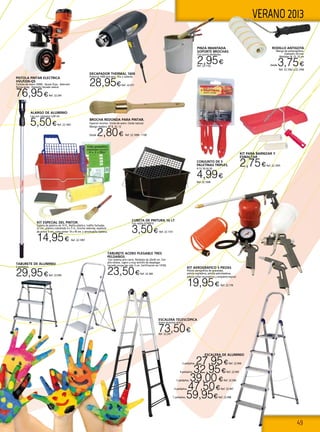 49
VERANO 2013
KIT ESPECIAL DEL PINTOR.
Cubeta de plástico de 10 lt., Rejilla plástico, rodillo fachadas
22 cm., plástico cubretodo 4 x 5 m., brocha redonda, espátula
de pintor 5 cm., cinta pintor 19 x 45 mt. y almohadilla lijadora.
14,95€ Ref. 22.1097
BROCHA REDONDA PARA PINTAR.
Especial recortar. Virola de acero. Cerda natural.
Mango madera. Nº 8, 10, 12
Desde 2,80€ Ref. 22.1098 - 1100
ESCALERA DE ALUMINIO
3 peldaños. 27,95€Ref. 22.944
4 peldaños. 32,95€Ref. 22.945
5 peldaños. 39,00€Ref. 22.946
6 peldaños. 47,50€Ref. 22.947
7 peldaños. 59,95€Ref. 22.948
TABURETE DE ALUMINIO
3 peldaños.
29,95€Ref. 22.949
ESCALERA TELESCÓPICA
Acero-aluminio 4+4 p.
73,50€Ref. 22.247
PISTOLA PINTAR ELECTRICA
HVLP200-QS
Turbina de mano 350W. Ajuste flujo. Selección
forma spray. Depósito llenado lateral
76,95€Ref. 22.294
TABURETE ACERO PLEGABLE TRES
PELDAÑOS
Con sistema anti-cierre. Peldaños de 20x30 cm. Con
alto-relieve. Ligero y muy sencillo de desplegar.
Cerrado ocupa tan solo 3 cm. Certificacion en-14183.
23,50€Ref. 22.369
PINZA IMANTADA
SOPORTE BROCHAS
Con punta abrebotes.
2,95€Ref. 22.1102
Decapador Thermal 1600
Potencia 1600 aire seco, frio y caliente.
28,95€Ref. 22.471
CUBETA DE PINTURA 16 LT
Con rejilla H74001S.
3,50€ Ref. 22.1101
KIT PARA BARNIZAR Y
ESMALTAR
2,75€Ref. 22.1095
RODILLO ANTIGOTA
Mango de polipropileno.
Diámetro 50 mm.
Medidas:18, 22, 25 cm
Desde 3,75€
Ref. 22.1092 a 22.1094
ALARGO DE ALUMINIO
Liso con campana 2,00 mt.
5,50€Ref. 22.1091
CONJUNTO DE 5
PALETINAS TRIPLES.
9-12-18-24-30
4,99€
Ref. 22.1096
KIT AEROGRÁFICO 5 PIEZAS
Pistola aerográfica de gravedad,
pistola sopladora, pistola petroleadora,
pistola inflar neumáticos y empalme espiral.
19,95€ Ref. 22.178
 