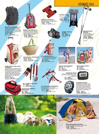 5
VERANO 2013
CARRO NEVERA “PICNIC QUAD”
CAMPINGAZ
Carro isotérmico, permite transportar, comidas
y bebidas gracias a sus cómodas ruedas y asa
telescópica. Capacidad 30 litros (6 x botellas de
1,5 l.) Conserva hasta 15 h. (con acumuladores).
Separador interior extraíble (para tener 1 ó
2 compartimentos). Bolsillo exterior. Suelo
reforzado extraíble. Resistente asa telescópico
regulable en 2 posiciones. Aislamiento de
espuma de polietileno expandido EPE de
células cerradas.
53,50€Ref.22.890
PODOMETRO HERTER
Podómetro. Cuentapasos digital. Distancia
en km/millas. Consumo de calorías. Con clip
para cinturón.
Tamaño: 48x36x8 mm
9,95€Ref. 22.571
BARCA INFANTIL MICKEY
Medidas: 102x69cm.
4,50€Ref. 22.216
TABLA DE SURF HINCHABLE
Medidas:142 x 58 cm. Para niños
(max 45 Kg)
5,50€Ref. 22.215
CANTIMPLORA PICNIC 1L.
Máxima comodidad gracias al buen tamaño
de la boca. Bolsillo frontal con cremallera.
Tapón articulado para un cierre seguro.
9,50€Ref. 22.888
PAREJA BASTONES
TREKKING
Bastones para andar y
trekking. Mango ergonómico y
de material antideslizante. De
aluminio y telescópico.
29,99€
Ref. 22.568
PRISMATICO VENTIX 8X21
Tipo de prismas BK-7. Tratamiento: Fully
Coated. Campo de visión: 7,1º Water resistant.
18,75€ Ref. 22.572
Linterna frontal
21 leds
9,95€Ref. 22.428 
LINTERNA CAMPING
LED
Linterna para camping de 24
leds con 4 baterías.
16,95€
Ref. 22.427
PULSÓMETRO BEURER
(ECG) Medidor exacto del ritmo cardiaco.
Reloj pulsómetro con medidor de ritmo
cardiaco. Ajuste niveles entreno y alarmas
ritmo cardiaco. Transmisión analógica de
datos. Calendario. Alarma. Cronómetro.
Resistente al agua 50 m. Tiempo de vueltas
(25). Iluminación de pantalla., Con correa
pectoral elástica. Hora. Pila (CR2032)
incluida.
39,90€Ref. 22.924
MOCHILA DE SENDERISMO 25 L.
Fabricada en poliéster de alta resistencia,
antirasgaduras, transpirable y resistente al
agua. Compartimento exterior con cremallera.
Correas hombro, cintura y esternón ajustables.
Compatible con sistema de hidratación. Color
negro. Medidas: 49x33x18 cm.
21,95€ Ref. 22.2
MOCHILA CON RUEDAS 23 L.
Fabricada en poliéster de alta resistencia,
antirrasgaduras, transpirable y resistente
al agua. 2 compartimentos con cremallera
y bolsillos frontales con cremallera para
accesorios. Medidas: 44x30x18 cm.
19,95€ Ref. 22.3
BOLSA NEVERA MONTECARLO
Exterior mimbre. 13 L.
32,50€ Ref. 22.383
BOLSA PORTA-ALIMENTOS
PROFER-HOME
25 x 14 x 45 cm.
8,95€Ref. 22.200
TIENDA CORTAVIENTOS BESTWAY
Para 2 personas. Medidas: 200 x 130 x 90 cm. Tubos de fibra
de vidrio y tela poliester. Con bolsa de transporte.
16,95€Ref. 22.210
Set 3 cubiertos plegables
7,95€Ref. 22.431 Set 2 piezas multiherramienta
Set 2 piezas multiherramienta. Funciones:
Cuchillo, abrelatas, sierra, destornillador, pinzas,
sacacorchos, lima uñas, alicate, tijeras
11,95€Ref. 22.432
 