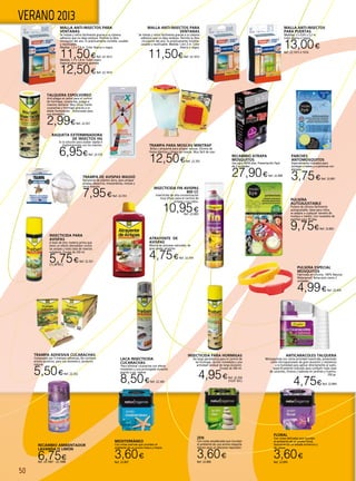 50
VERANO 2013
RAQUETA EXTERMINADORA
DE INSECTOS HG
Es la solución para acabar rápida e
higiénicamnete con los insectos.
6,95€Ref. 22.574
RECAMBIO ATRAPA
MOSQUITOS
Uso para 40/50 días. Presentación Pack
de 3 unidades.
27,90€Ref. 22.408
Pulsera Especial
Mosquitos
Fabricada en silicona. 100% Natural.
Waterproof. Bolsa auto cierre 2
unidades.
4,99€Ref. 22.433
TRAMPA DE AVISPAS MASSÓ
Recipiente de plástico duro, para atrapar
avispas, abejorros, moscardones, moscas y
otros insectos.
7,95€Ref. 22.353
INSECTICIDA FIN AVISPAS
800 CC
Insecticida de alta concentración
muy eficaz para el control de
avispas y sus nidos.
10,95€Ref. 22.893
LACA INSECTICIDA
CUCARACHAS
‘Para eliminar cucarachas con efecto
inmediato y una prolongada duración
gracias a sus resinas
8,50€Ref. 22.349
TRAMPA ADHESIVA CUCARACHAS
Compuesto por 5 trampas adhesivas, No contiene
activos químicos, para uso domestico, producto
natural.
5,50€Ref. 22.352
TRAMPA PARA MOSCAS MINITRAP
Bolsa y atrayente para atrapar moscas. Elimina de
forma efectiva y limpia las moscas. Muy fácil de usar.
12,50€Ref. 22.355
ANTICARACOLES TALQUERA
Molusquicida con cierta actividad insecticida, presentado
como microgranulado de gran duración y resistencia
a la humedad para aplicar directamente al suelo,
específicamente indicado para combatir toda clase
de caracoles, limacos y babosas en jardines y huertos.
250 gr.
4,75€Ref. 22.894
RECAMBIO AMBIENTADOR
LAVANDA O LIMÓN
6,75€Ref. 22.1067 - 22.1068
ZEN
Con notas amaderadas que inundan
el ambiente de una aroma relajante
idóneo para un descanso reparador.
3,60€
Ref. 22.896
FLORAL
Con notas delicadas que inundan
el ambiente de un aroma floral,
favoreciendo un estado armónico y
de calma.
3,60€
Ref. 22.895
MEDITERRÁNEO
Con notas marinas que inundan el
ambiente de un aroma fresco y limpio.
3,60€
Ref. 22.897
INSECTICIDA PARA HORMIGAS
De larga persistencia para el control de
las hormigas. Acción inmediata y una
actividad residual de larga duración.
Envase de 300 ml.
4,95€Ref. 22.350
(14,97 €/l.)
MALLA ANTI-INSECTOS PARA
VENTANAS
Se instala y retira fácilmente gracias a su sistema
adhesivo que no deja residuos. Permite la libre
circulación del aire. Es prácticamente invisible. Lavable
y reutilizable.
Medida: 1,3 x 1,5 m. Color blanca o negra.
11,50€Ref. 22.1013
Medida: 1,7 x 1,8 m. Color negro.
Especial para ventanas grandes
12,50€Ref. 22.1014
MALLA ANTI-INSECTOS
PARA PUERTAS
Medidas: 2 x 0,65 x 2,2 m.
Color blanca o negra.
13,00€
Ref. 22.1015 ó 1016
TALQUERA ESPOLVOREO
Anti-plagas en polvo para el control
de hormigas, cucarachas, pulgas e
insectos rastreros. Muy eficaz frente
cucarachas y hormigas gracias a su
doble formulación . Autorizado para
uso doméstico.
2,99€Ref. 22.357
MALLA ANTI-INSECTOS PARA
VENTANAS
Se instala y retira fácilmente gracias a su sistema
adhesivo que no deja residuos. Permite la libre
circulación del aire. Es prácticamente invisible.
Lavable y reutilizable. Medida 1,3x1,5 m. Color
blanca o negra.
11,50€Ref. 22.1012
PARCHES
ANTOMOSQUITOS
Especialmente indicados para
proteger a bebes y a personas con
alergias.
3,75€Ref. 22.891
INSECTICIDA PARA
AVISPAS
A base de etoc materia prima que
tiene un efecto demoledor contra
las avispas y toda clase de insectos
voladores. Envase de 250 ml.
5,75€Ref. 22.351
(11,38 €/l.)
ATRAYENTE DE
AVISPAS
Mezcla de azúcares naturales, de
gran poder atractivo.
4,75€Ref. 22.354
PULSERA
AUTOAJUSTABLE
Pulsera de silicona fácilmente
autoajustable, ideal para niños,
se adapta a cualquier tamaño de
muñeca o tobillo. Con recambio de
pastillas para 30 días.
9,75€Ref. 22.892
 