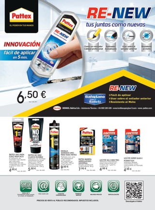 PATTEX NO MAS
CLAVOS INVISIBLE
Adhesivo de montaje
extrafuerte en base
agua con agarre
inmediato y con
secado totalmente
transparente. 120 g.
5,50 €
Ref. 48.489
MASILLA
ADHESIVO UNO
PARA TODO PATTEX
Polímero con una
alta flexibilidad
y alto poder
de pegado en
cartucho. 390 g.
Color blanco.
9,50 €
Ref. 48.492
PATTEX BARRITA
ARREGLATODO
UNIVERSAL
Masilla extrafuerte
multimaterial. 48 g.
7,95 €
Ref. 48.488
PATTEX UNO PARA
TODO HIGH TACK
El adhesivo de
montaje más rápido
del mercado.
Para todo tipo de
materiales en interior
y exterior.Tubo de
125 g.
4,95 €
Ref. 48.490
LOCTITE SG-3 MINI TRIO
Adhesivo instantáneo
base cianocrilato en
3 tubos de 1 gramo
cada uno.
4,99 €
Ref. 48.486
LOCTITE SÚPER GLUE-3
POWER FLEX
Adhesivo flexible
instantáneo base
cianocrilato en formato
de 3 g.
4,99 €
Ref. 48.487
PRECIOS DE VENTA AL PÚBLICO RECOMENDADOS. IMPUESTOS INCLUIDOS.
CERCA DE TI
Cómodamente podrás comprar
en tu barrio, sin desplazarte.
Visita nuestra web ATENCIÓN
PERSONALIZADA
PRIMERAS
MARCAS
MEJORES PRECIOS ESPECIALIZACIÓN
Descárgate el folleto
Ref. 48.491
6,50 €
 