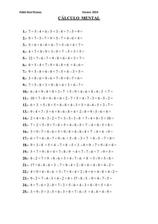Pablo Ruiz Picasso Verano 2014
CÁLCULO MENTAL
1.- 7 + 5 - 4 + 6 - 5 + 3 - 8 + 7 - 5 + 9 =
2.- 9 + 7 - 5 - 7 + 9 + 5 - 7 + 4 - 6 + 4 =
3.- 5 + 6 + 6 - 8 + 4 - 7 + 5 - 6 + 4 + 7 =
4.- 4 + 7 + 8 - 9 + 3 - 9 + 7 - 5 + 3 + 5 =
5.- 12 + 7 - 6 - 7 + 9 - 8 + 6 - 4 + 3 + 7 =
6.- 8 + 5 - 4 + 7 - 9 + 4 - 8 + 6 + 4 - 6 =
7.- 9 + 5 - 8 + 6 - 8 + 7 - 5 + 4 - 3 + 5 =
8.- 3 + 8 - 6 + 9 - 6 + 7 - 9 + 8 - 7 + 6 =
9.- 7 + 5 - 8 + 3 + 9 - 8 + 4 + 3 + 6 - 7 =
10.- 6 - 4 + 9 - 4 + 8 + 3 - 7 + 5 - 9 + 4 - 6 + 8 - 4 - 3 + 7 =
11.- 10 + 7 - 8 + 4 - 8 + 6 + 2 - 7 + 5 + 4 - 7 - 3 + 6 - 5 - 2 =
12.- 6 + 3 + 5 - 8 + 5 + 4 - 8 + 4 - 3 + 5 + 4 - 6 - 5 + 3 - 7 =
13.- 9 - 4 + 7 - 5 + 6 + 8 - 6 - 8 + 4 + 2 - 8 + 9 - 5 - 6 + 8 =
14.- 2 + 4 + 8 - 3 - 2 + 7 + 3 - 5 - 3 - 8 + 7 - 4 + 8 - 5 + 10 =
15.- 7 + 2 + 5 - 9 + 7 - 8 + 5 + 4 - 8 - 5 + 7 - 4 + 8 - 5 + 8 =
16.- 3 + 9 - 7 + 8 - 6 + 5 + 9 - 8 + 4 - 8 - 4 + 7 - 4 + 6 - 9 =
17.- 6 + 7 + 6 - 8 - 7 + 9 - 6 + 5 - 8 - 3 + 7 + 8 - 5 - 7 + 8 =
18.- 9 + 3 - 8 + 5 + 4 - 7 + 8 - 5 + 3 - 8 + 9 - 7 + 9 - 8 + 4 =
19.- 5 + 7 + 9 - 8 + 4 + 7 - 8 - 9 + 4 + 7 - 7 - 6 + 7 - 9 + 5 =
20.- 8 - 2 + 7 + 9 - 8 - 6 + 3 + 4 - 7 - 6 + 8 + 5 - 9 + 5 - 8 =
21.- 17 + 6 - 8 - 6 + 3 - 7 + 8 - 4 + 2 - 8 + 6 + 4 - 8 + 4 - 2 =
22.- 4 + 9 + 6 - 8 - 6 + 3 - 7 + 8 - 4 + 2 - 8 + 6 + 4 - 8 + 4 - 2 =
23.- 9 - 2 + 7 - 4 - 3 + 6 - 2 + 8 + 17 - 8 - 5 - 9 + 4 - 7 - 5 =
24.- 8 + 7 - 6 + 2 - 8 + 7 - 3 + 5 - 6 + 4 - 3 + 8 - 9 + 5 + 4 =
25.- 3 + 9 - 5 + 3 - 5 + 6 - 3 + 8 + 7 - 6 - 5 + 4 - 8 + 4 - 9 =
 