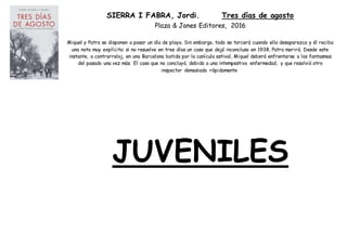 SIERRA I FABRA, Jordi. Tres días de agosto
Plaza & Janes Editores, 2016
Miquel y Patro se disponen a pasar un día de playa. Sin embargo, todo se torcerá cuando ella desaparezca y él reciba
una nota muy explícita: si no resuelve en tres días un caso que dejó inconcluso en 1938, Patro morirá. Desde este
instante, a contrarreloj, en una Barcelona batida por la canícula estival, Miquel deberá enfrentarse a los fantasmas
del pasado una vez más. El caso que no concluyó, debido a una intempestiva enfermedad, y que resolvió otro
inspector demasiado rápidamente
JUVENILES
 