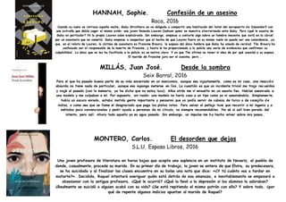 HANNAH, Sophie. Confesión de un asesino
Roca, 2016
Cuando su vuelo se retrasa aquella noche, Gaby Struthers se ve obligada a compartir una habitación del hotel del aeropuerto de Düsseldorf con
una extraña que debía coger el mismo avión: una joven llamada Lauren Cookson quien se muestra aterrorizada ante Gaby. Pero ¿qué le asusta de
Gaby en particular? Ni la propia Lauren sabe explicárselo. Sin embargo, empieza a contarle algo sobre un hombre inocente que está en la cárcel
por un asesinato que no cometió. Gaby empieza a sospechar que el hecho de que Lauren fuera en su mismo vuelo no puede ser una coincidencia, ya
que, en el relato de Lauren, la víctima de asesinato es Francine Breary, la esposa del único hombre que Gaby ha amado de verdad. Tim Breary ha
confesado ser el responsable de la muerte de Francine, y hasta le ha proporcionado a la policía una serie de evidencias que confirman su
culpabilidad. Lo único que no les ha facilitado a la policía es un motivo claro. Y es que Tim afirma no tener ni idea de por qué asesinó a su esposa.
El marido de Francine jura ser el asesino, pero …
MILLÁS, Juan José. Desde la sombra
Seix Barral, 2016
Para el que ha pasado buena parte de su vida encerrado en un manicomio, aunque sea injustamente, como es mi caso, una reacció n
absurda no tiene nada de particular, aunque eso suponga meterse en líos. La cuestión es que un incidente trivial me trajo rec uerdos
y viajé al pasado (con la memoria, ya he dicho que no estoy loco). Años atrás me vi envuelto en un asunto feo. Habían asesin ado a
una modelo y me culpaban a mí. Por supuesto, sin razón: una modelo no haría caso a un tipo como yo ni asesinándola. Simplemen te,
había un oscuro enredo, estaba metida gente importante y pensaron que yo podía servir de cabeza de turco o de conejillo d e
indias, o como sea que se llame el desgraciado que paga los platos rotos. Para salvar el pellejo tuve que recurrir a mi ingenio y a
métodos poco convencionales y pedir ayuda a personas de mi círculo, no siempre recomendables. No sé si salí bien parado del
intento, pero salí. Ahora todo aquello ya es agua pasada. Sin embargo, un impulso me ha hecho volver sobre mis pasos…
MONTERO, Carlos. El desorden que dejas
S.L.U. Espasa Libros, 2016
Una joven profesora de literatura en horas bajas que acepta una suplencia en un instituto de Novariz, el pueblo de
donde, casualmente, procede su marido. En su primer día de trabajo, la joven se entera de que Elvira, su predecesora,
se ha suicidado y al finalizar las clases encuentra en su bolso una nota que dice: «¿Y tú cuánto vas a tardar en
matarte?». Decidida, Raquel intentará averiguar quién está detrás de esa amenaza, e inevitablemente se empezará a
obsesionar con la antigua profesora. ¿Qué le ocurrió? ¿Qué la llevó a la depresión si los alumnos la adoraban?
¿Realmente se suicidó o alguien acabó con su vida? ¿Se está repitiendo el mismo patrón con ella? Y sobre todo, ¿por
qué de repente algunos indicios apuntan al marido de Raquel?
 