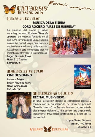 Catarsis
Huéscar 2014
Verano Cultural4
Lunes 28 de julio
MÚSICA DE LA TIERRA
CORO ROCIERO“AIRES DE JUBRENA”
En plenitud del aroma y sabor
veraniego el coro Rociero “Aires de
Jubrena” de Huéscar, fundado en el
año 1999, llevará a cabo una actuación
en nuestra ciudad, lo que hará que esta
noche de verano luzca y brille aun más.
Actualmente está compuesto por 40
miembros entre voces e instrumentos.
Lugar: Plaza de Toros
Hora: 21:30 horas
Entrada: 3 €
Martes 29 de julio
CINE DE VERANO
Película: Lego
Lugar: Plaza de Toros
Hora: 22:00 horas
Entrada: 3 €
Miércoles 30 de julio
RECITAL MUSI-VERSO
Es una actuación donde se compagina poesía y
música con la presentación del libro de poemas
“Arcoíris Inverso”, de Antonia Moreno, acompañada
al piano por Melanie, su hija, concertista de piano de
importante trayectoria profesional a pesar de su
corta edad.
Lugar: Teatro Oscense
Hora: 21:00 horas
Entrada: 3 €
 