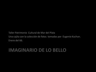 Imaginario de lo bello Taller Patrimonio  Cultural de Mar del Plata Una cajita con la colección de fotos  tomadas por  Eugenio Kuchan. Enero del 66. 