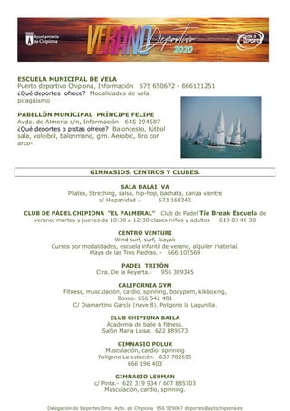 Delegación de Deportes Ilmo. Ayto. de Chipiona 956 929067 deportes@aytochipiona.es
ESCUELA MUNICIPAL DE VELA
Puerto deportivo Chipiona, Información 675 650672 - 666121251
¿Qué deportes ofrece? Modalidades de vela,
piragüismo
PABELLÓN MUNICIPAL PRÍNCIPE FELIPE
Avda. de Almería s/n, Información 645 294587
¿Qué deportes o pistas ofrece? Baloncesto, fútbol
sala, voleibol, balonmano, gim. Aerobic, tiro con
arco-.
GIMNASIOS, CENTROS Y CLUBES.
SALA DALAI´VA
Pilates, Streching, salsa, hip-hop, bachata, danza vientre
c/ Hispanidad .- 673 168242
CLUB DE PÁDEL CHIPIONA “EL PALMERAL” Club de Pádel Tie Break Escuela de
verano, martes y jueves de 10:30 a 12:30 clases niños y adultos 610 83 40 30
CENTRO VENTURI
Wind surf, surf, kayak
Cursos por modalidades, escuela infantil de verano, alquiler material.
Playa de las Tres Piedras. - 666 102569
PADEL TRITÓN
Ctra. De la Reyerta.- 956 389345
CALIFORNIA GYM
Fitness, musculación, cardio, spinning, bodypum, kikboxing,
Boxeo. 656 542 481
C/ Diamantino García (nave 8). Polígono la Lagunilla.
CLUB CHIPIONA BAILA
Academia de baile & fitness.
Salón María Luisa. 622 889573
GIMNASIO POLUX
Musculación, cardio, spinning
Polígono La estación. -637 782695
666 196 403
GIMNASIO LEUMAN
c/ Pinta.- 622 319 934 / 607 885703
Musculación, cardio, spinning.
 