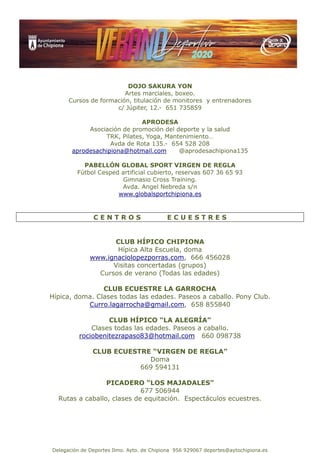 Delegación de Deportes Ilmo. Ayto. de Chipiona 956 929067 deportes@aytochipiona.es
DOJO SAKURA YON
Artes marciales, boxeo.
Cursos de formación, titulación de monitores y entrenadores
c/ Júpiter, 12.- 651 735859
APRODESA
Asociación de promoción del deporte y la salud
TRK, Pilates, Yoga, Mantenimiento…
Avda de Rota 135.- 654 528 208
aprodesachipiona@hotmail.com @aprodesachipiona135
PABELLÓN GLOBAL SPORT VIRGEN DE REGLA
Fútbol Cesped artificial cubierto, reservas 607 36 65 93
Gimnasio Cross Training.
Avda. Angel Nebreda s/n
www.globalsportchipiona.es
C E N T R O S E C U E S T R E S
CLUB HÍPICO CHIPIONA
Hípica Alta Escuela, doma
www.ignaciolopezporras.com, 666 456028
Visitas concertadas (grupos)
Cursos de verano (Todas las edades)
CLUB ECUESTRE LA GARROCHA
Hípica, doma. Clases todas las edades. Paseos a caballo. Pony Club.
Curro.lagarrocha@gmail.com, 658 855840
CLUB HÍPICO “LA ALEGRÍA”
Clases todas las edades. Paseos a caballo.
rociobenitezrapaso83@hotmail.com 660 098738
CLUB ECUESTRE “VIRGEN DE REGLA”
Doma
669 594131
PICADERO “LOS MAJADALES”
677 506944
Rutas a caballo, clases de equitación. Espectáculos ecuestres.
 