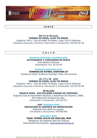 Delegación de Deportes Ilmo. Ayto. de Chipiona 956 929067 deportes@aytochipiona.es
J U N I O
Del 15 al 20 junio
TORNEO DE PADEL CLUB TIE BREAK
Organiza: FAP y Club de Pádel Tie Break, Lugar Club El Palmeral
Categorías masculina y femenina. Información e inscripciones: 610 83 40 30
J U L I O
Pendiente Valoración club/federación
ACTIVIDADES Y CONCURSOS DE PESCA
Club Náutico Chipiona
Información: 617 35 39 54
Pendiente Valoración/club
TORNEOS DE FÚTBOL CHIPIONA CF
Campo de fútbol “Gutiérrez Amérigo” Avda. del Universo
16, 17 y 18 julio
TORNEO DE PADEL CLUB TIE BREAK
Organiza: FAP y Club de Pádel Tie Break, Lugar Club El Palmeral
Categorías masculina y femenina. Información e inscripciones: 610 83 40 30
18 de julio
REGATA OPEN MULTICLASES CIUDAD DE CHIPIONA
Organiza Club de Actividades Náuticas y deportivas de Chipiona, CAND.
FAV Federación Andaluza de Vela.
Información e inscripciones 610 510 727
Julio Pendiente fecha
INICIACIÓN AL DEPORTE DE ORIENTACIÓN
Organiza Club AAVV La Laguna.
Información e inscripciones 644 889 848
Aplazado a 2021
TOUR FÚTBOL PLAYA DE CRUZ DEL MAR
Delegación de Deportes Ayto de Chipiona
Información/Inscripciones deportes@aytochipiona.es
 