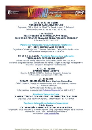 Delegación de Deportes Ilmo. Ayto. de Chipiona 956 929067 deportes@aytochipiona.es
Del 17 al 22 de agosto
TORNEO DE PÁDEL RIVERAFLOR
Organiza: FAP y Club de Pádel Tie Break Lugar: El Palmeral
Información: 694 60 58 61 – 610 83 40 30
1 al 10 agosto
XXIII TORNEO DE PETANCA PLAYA REGLA.
CAMPOS DE PETANCA PLAYA DE REGLA “MANUEL ANDRADE”
Información 677 101 577
Pendiente Valoración/club/federación/protocolo
42º OPEN CHIPIONA DE AJEDREZ
Organiza: Club de ajedrez Chipiona. Colabora: Delegación de deportes.
Información e inscripciones: 615 083639
10 al 14 de Agosto Pendiente Adaptación y Valoración
“SEMANA DEL DEPORTE EN VERANO”
Fútbol Indoor, vóley, atletismo, baloncesto, tenis, tiro con arco,
sesiones dirigidas últimas tendencias del fitnes. Lugar: Complejo Polideportivo
Organizan: Delegación de deportes y clubes locales.
17 AL 22 agosto
OPEN DE TENIS AGOSTO
Organiza C. TENIS CHIPIONA. Colabora delegación de deportes.
Información e Inscripciones 617 58 63 30.
21 de agosto
REGATA DEL MOSCATEL Ida y Vuelta a Salmedina
CAND Organiza Club de Actividades Náuticas y deportivas de Chipiona
R.C.Náutico Sanlúcar.
FAV Federación Andaluza de Vela.
Información e inscripciones info@candchipiona.com / 610 510 727
Pendiente Valoración/club
X OPEN “CIUDAD DE CHIPIONA” DE CURRICÁN DE ALTURA
Organiza Club Náutico Chipiona. Información: 617 353 954
Pendiente Valoración/adaptación/organismos
29 de Agosto
XV TRAVESÍA A NADO PICOCO-PLAYA DE REGLA
Organizan: Club atletismo y triatlón Chipiona, Delg. Deportes y Amigos de la natación.
Información: 956 92 90 67 deportes@aytochipiona.es
Inscripciones www.dorsalchip.es
 
