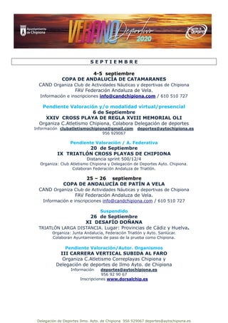 Delegación de Deportes Ilmo. Ayto. de Chipiona 956 929067 deportes@aytochipiona.es
S E P T I E M B R E
4-5 septiembre
COPA DE ANDALUCÍA DE CATAMARANES
CAND Organiza Club de Actividades Náuticas y deportivas de Chipiona
FAV Federación Andaluza de Vela.
Información e inscripciones info@candchipiona.com / 610 510 727
Pendiente Valoración y/o modalidad virtual/presencial
6 de Septiembre
XXIV CROSS PLAYA DE REGLA XVIII MEMORIAL OLI
Organiza C.Atletismo Chipiona, Colabora Delegación de deportes
Información clubatletismochipiona@gmail.com deportes@aytochipiona.es
956 929067
Pendiente Valoración / A. Federativa
20 de Septiembre
IX TRIATLÓN CROSS PLAYAS DE CHIPIONA
Distancia sprint 500/12/4
Organiza: Club Atletismo Chipiona y Delegación de Deportes Ayto. Chipiona.
Colaboran Federación Andaluza de Triatlón.
25 – 26 septiembre
COPA DE ANDALUCÍA DE PATÍN A VELA
CAND Organiza Club de Actividades Náuticas y deportivas de Chipiona
FAV Federación Andaluza de Vela.
Información e inscripciones info@candchipiona.com / 610 510 727
Suspendido
26 de Septiembre
XI DESAFÍO DOÑANA
TRIATLÓN LARGA DISTANCIA. Lugar: Provincias de Cádiz y Huelva.
Organiza: Junta Andalucía, Federación Triatlón y Ayto. Sanlúcar.
Colaboran Ayuntamientos de paso de la prueba como Chipiona.
Pendiente Valoración/Autor. Organismos
III CARRERA VERTICAL SUBIDA AL FARO
Organiza C.Atletismo Correplayas Chipiona y
Delegación de deportes de Ilmo Ayto. de Chipiona
Información deportes@aytochipiona.es
956 92 90 67
Inscripciones www.dorsalchip.es
 