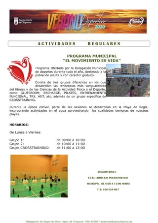 Delegación de Deportes Ilmo. Ayto. de Chipiona 956 929067 deportes@aytochipiona.es
A C T I V I D A D E S R E G U L A R E S
PROGRAMA MUNICIPAL
“EL MOVIMIENTO ES VIDA”
Programa Ofertado por la Delegación Municipal
de deportes durante todo el año, destinado a la
población adulta y con carácter gratuito.
Consta de tres grupos diferentes en los que
desarrollan las tendencias más vanguardistas
del fitness y de las Ciencias de la Actividad Física y el Deporte,
como GLUTEBOOM, RECHARGE, PILATES, ENTRENAMIENTO
FUNCIONAL, TRX, HIIT, etc, además de un grupo específico de
CROSSTRAINING.
Durante la época estival, parte de las sesiones se desarrollan en la Playa de Regla,
incorporando actividades en el agua aprovechando las cualidades benignas de nuestras
playas.
HORARIOS:
De Lunes a Viernes
Grupo 1: de 09:00 a 10:00
Grupo 2: de 10:00 a 11:00
Grupo CROSSTRAINING: de 11:00 a 12:00
INSCRIPCIONES
EN EL COMPLEJO POLIDEPORTIVO
MUNICIPAL DE 8:00 A 15:00 HORAS
TLF: 956 929 067
 