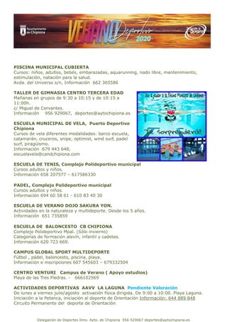 Delegación de Deportes Ilmo. Ayto. de Chipiona 956 929067 deportes@aytochipiona.es
PISCINA MUNICIPAL CUBIERTA
Cursos: niños, adultos, bebés, embarazadas, aquarunning, nado libre, mantenimiento,
estimulación, natación para la salud.
Avda. del Universo s/n, Información 662 365586
TALLER DE GIMNASIA CENTRO TERCERA EDAD
Mañanas en grupos de 9:30 a 10:15 y de 10:15 a
11:00h.
c/ Miguel de Cervantes.
Información 956 929067, deportes@aytochipiona.es
ESCUELA MUNICIPAL DE VELA, Puerto Deportivo
Chipiona
Cursos de vela diferentes modalidades: barco escuela,
catamarán, cruceros, snipe, optimist, wind surf, padel
surf, piragüismo.
Información 679 443 648,
escuelavela@candchipiona.com
ESCUELA DE TENIS, Complejo Polideportivo municipal
Cursos adultos y niños.
Información 658 207577 – 617586330
PADEL, Complejo Polideportivo municipal
Cursos adultos y niños.
Información 694 60 58 61 - 610 83 40 30
ESCUELA DE VERANO DOJO SAKURA YON.
Actividades en la naturaleza y multideporte. Desde los 5 años.
Información 651 735859
ESCUELA DE BALONCESTO CB CHIPIONA
Complejo Polideportivo Mpal. (Sólo invierno)
Categorías de formación alevín, infantil y cadetes.
Información 620 723 669.
CAMPUS GLOBAL SPORT MULTIDEPORTE
Fútbol , pádel, baloncesto, piscina, playa.
Información e inscripciones 607 545603 – 679332504
CENTRO VENTURI Campus de Verano ( Apoyo estudios)
Playa de las Tres Piedras. - 666102569
ACTIVIDADES DEPORTIVAS AAVV LA LAGUNA Pendiente Valoración
De lunes a viernes julio/agosto activación física dirigida. De 9:00 a 10:00. Playa Laguna.
Iniciación a la Petanca, iniciación al deporte de Orientación Información: 644 889 848
Circuito Permanente del deporte de Orientación
 