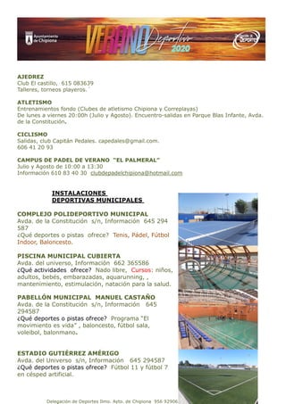 Delegación de Deportes Ilmo. Ayto. de Chipiona 956 929067 deportes@aytochipiona.es
AJEDREZ
Club El castillo, 615 083639
Talleres, torneos playeros.´
ATLETISMO
Entrenamientos fondo (Clubes de atletismo Chipiona y Correplayas)
De lunes a viernes 20:00h (Julio y Agosto). Encuentro-salidas en Parque Blas Infante, Avda.
de la Constitución.
CICLISMO
Salidas, club Capitán Pedales. capedales@gmail.com.
606 41 20 93
CAMPUS DE PADEL DE VERANO “EL PALMERAL”
Julio y Agosto de 10:00 a 13:30
Información 610 83 40 30 clubdepadelchipiona@hotmail.com
INSTALACIONES
DEPORTIVAS MUNICIPALES
COMPLEJO POLIDEPORTIVO MUNICIPAL
Avda. de la Constitución s/n, Información 645 294
587
¿Qué deportes o pistas ofrece? Tenis, Pádel, Fútbol
Indoor, Baloncesto.
PISCINA MUNICIPAL CUBIERTA
Avda. del universo, Información 662 365586
¿Qué actividades ofrece? Nado libre, Cursos: niños,
adultos, bebés, embarazadas, aquarunning, ,
mantenimiento, estimulación, natación para la salud.
PABELLÓN MUNICIPAL MANUEL CASTAÑO
Avda. de la Constitución s/n, Información 645
294587
¿Qué deportes o pistas ofrece? Programa “El
movimiento es vida” , baloncesto, fútbol sala,
voleibol, balonmano.
ESTADIO GUTIÉRREZ AMÉRIGO
Avda. del Universo s/n, Información 645 294587
¿Qué deportes o pistas ofrece? Fútbol 11 y fútbol 7
en césped artificial.
 