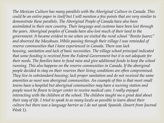 The Mexican Culture has many parallels with the Aboriginal Culture in Canada. This
could be an entire paper in itself but I will mention a few points that are very similar to
demonstrate these parallels. The Aboriginal People of Canada have also been
assimilated in their own country. Their language and customs have been lost through
the years. Aboriginal peoples of Canada have also lost much of their land to the
government. It became evident to me when we visited the rural school “Benito Juarez”
and observed the Mazahuas. While passing through their village I was reminded of
reserve communities that I have experienced in Canada. There was lack
housing, sanitation and lack of basic necessities. The village school principal indicated
that some funding is received from the Federal Government but it is not adequate for
their needs. The families have to fund raise and give additional funds to keep the school
running. This also happens on the reserve communities in Canada. If the aboriginal
people decided to stay on their reserves their living conditions are often compromised.
They live in substandard housing; lack proper sanitation and do not received the same
amenities as most non aboriginal communities. An example of this is that most small
towns have a hospital but aboriginal communities may have a nursing station and
people must be flown to larger center to receive medical care. I really enjoyed
interacting with the children at the school. The children taught me a great deal about
their way of life. I tried to speak to as many locals as possible to learn about their
culture but there was a language barrier as I do not speak Spanish. (Insert from Journal
Week 1).
 