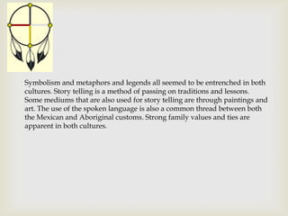 Symbolism and metaphors and legends all seemed to be entrenched in both
cultures. Story telling is a method of passing on traditions and lessons.
Some mediums that are also used for story telling are through paintings and
art. The use of the spoken language is also a common thread between both
the Mexican and Aboriginal customs. Strong family values and ties are
apparent in both cultures.
 