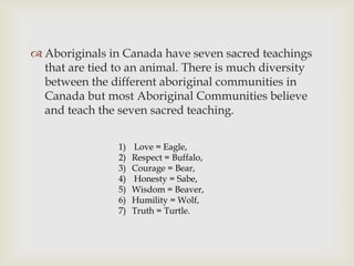  Aboriginals in Canada have seven sacred teachings
  that are tied to an animal. There is much diversity
  between the different aboriginal communities in
  Canada but most Aboriginal Communities believe
  and teach the seven sacred teaching.


                1)   Love = Eagle,
                2)   Respect = Buffalo,
                3)   Courage = Bear,
                4)   Honesty = Sabe,
                5)   Wisdom = Beaver,
                6)   Humility = Wolf,
                7)   Truth = Turtle.
 