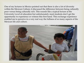 One of my lectures in Mexico pointed out that there is also a lot of diversity
within the Mexican Culture; it discussed the difference between being culturally
poor versus being culturally rich. This sounds like a typical lecture at the
University Level of education but unfortunately most students don’t get the
opportunity to experience or witness this first hand. This exchange experience
enabled me to perceive in a very real way the fullness of so many aspects of the
Mexican life and culture.
 