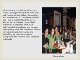 We met many people from all over the
world. Through conversations with these
individuals we learnt about their culture
and home towns. In Canada my children
and I live in a single family house. In
Mexico we experiences culture shock
communal living is the norm. Our
individualistic was altered and required
some getting used. The communal life was
very enriching and rewarding and
something we have attempted to
incorporate into our lives since returning
to Canada.




                                             HouseMates
 