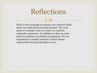Reflections
                 
Early in the exchange our group was asked to think
about our individual personal mission. We were
asked to consider ways in which we could be
culturally responsive. In addition to that we were
asked to embrace an attitude of gratitude. We are
requested to consider semiotics which means
experiential learning through service.
 